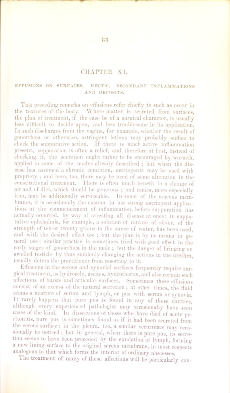 CHAPTER XI. EFFUSIONS ON SURFACES. IIEITIC. SECONDARY INFLAMMATIONS AND DEPOSITS. The preceding remarks on effusions refer chiefly to such as occur in the textures of the ImhIv. AN'here matter is secreted from surfaces, the plan of treatment, if the case be of a surtrical character, is usuallv less diflicult to decide upon, and less troublesome in its application. In such discharges from the vagina, for example, whether the result of gonorrhiea or otherwise, astringent lotions may probe.hly suffice to check the suppunitive action. If there is much active inflammation present, suppumtion is often a relief, and therefore at first, instead of checking it, the secretion ought rather to Ih> encouraged by wiirmth, applied in some of the modes already described ; but when the dis- ease has assumed a chronic condition, astringents may Ik' list'd with projiriety ; and here, too, there may be need of some alteration in the constitutional treatment. There is often much benefit in a change of air and of diet, which should be generous ; and tonics, more especi.illj’ iron, may be additionally serviceable. In some of the mucous mem- branes, it is (K'casionally the custom to use strong astringent applica- tions at the commencement of inflammation, before su|ipuration has actually occurred, by way of arresting all disea.se at once: in suppu- rative ophthalmia, for example, a solution of nitrate of silver, of the strength of ten or twenty grains to the ounce of water, has been used, and with the desired effect too ; but the plan is by no means in gt- neral use: similar practice is sometimes tried with good effect in the early sUiges of gonorrhiea in the male ; but the danger of bringing on swelled testicle by thus suddenly changing the actions in the urethra, usually deters the practitioner fntm resorting to it. Effusions in the serous and synovial surfaces frequently require sur- gical treatment, as hydrocele, ascites, hydrothorax, and also certain such affections of burs.'e and articular surfaces. Isometimes these effusions consist of an excess of the natural secretion ; at other times, the fluid seems a mixture of serum and lymph, nr pus with serum or svnovia. It rarely hap|H'iis that pura pus is found in any of these cavities, although every experienced pathologist may occasionallv have seen c.ascs of the kind. In dissi'ctions of those who have died of acute pe- ritonitis, pure pus is sometimes found us if it had lK*en secreted from the serous surface: in the pleura, too, a similar occurrence may occa- sionally be noticed ; but in general, when there is pure pus, its’ secre- tion seems to have been preceded by the exudation of lymph, fanning a new lining surface to the original serous membrane, in’ most resjiects analogous to that which fonns the interior of ordinary abscesses. The treatment of many of these affections will be particularly con-