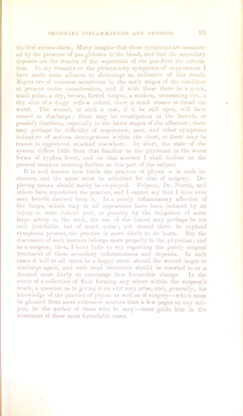 tbr fiTM terioui alarm. Many iojaffiiic that thri>e symptoms are occasion- ed by the presence of pus ytohules in the blood, and that the secondary deposits are tlie n.*sults of Uie sepuratiou </f the pus from the circula- tioii. Ju my remarks on the premonitory symptoms of suppuration 1 hare made some allusion Vj sliiverings as indicative of this result. Kixors are of omunou occurrence in tlte early stages of the condition at pres«'nt uiider consideration, aj»d if with these there be a quick, small pulse, a dry, brown, furred tongue, a sunken, unmeaning eye, a dry skin of a dingy yellow colour, there is much reason to dread the worst. 'J'he wouiid, in such a case, if it Ije still open, will have ceased to discliarge ; tliere may lie umstipatum in the bowels, or possibly diarrhiea, especially in the latter stages •/ tlie aifection ; tiiere may pertiaps lie dilhculty of respiration, pain, and other symptoms indicative of serious derangement within tlie chest, or there may lie reason to appreliend mischief elsewhere. In sliort, the state of tlu- system dilfers little from tlmt familiar to the physician in the worst forms of typhus fever, and on that account 1 shall decline on the present ocvrasioii entering further on this part of the suiiject. It is well known how futile the prmtice of physic is in such in- stanci-s, and the same must lie ailmitled hir tliat of surgery. De- pleting means should rarely lie employed. Velpeau, Dr. Norris, and others liave reprobated the practice, and I cannot say that 1 have ever seen lienefit derived from it. in a purely lutlammatory affection of the lungs, which may to all appearance have been induced by an injury in some distant part, or possiMy by the deligation of some large artery in the neck, the us<- of the lancet may perliaps lie not only justihalile, but of much value; yet should there be typhoid syiiiptoms present, the practice is more likely t<i do harm, iiut the discussion of such matUTs lieloiigs more pitipeiiy to the physician; and as a surgeon, tin-ii, I have little to say regarding the purely surgical treatment of these six.'oiiilury iiiffamiiiatiuiis and deposits. In such cases it will at all times be a happy omen should the wound begin to discharge again, and such local treatment should lie rewirted to as is dei'iiu-d most likely to encourage this favourable cliange. In the event of a collection of fluid forming any wliere within the surgeon's reach, a question as to giving it an exit may arise, and, geuerallv, his knowledge of the practice of physic as well as of surgery—which must lie gleaned from more extensive sources than a few pages on anv suh- ji-ct, lie the author of them who he may—must guide him in the treatment of these must formidable cases. h