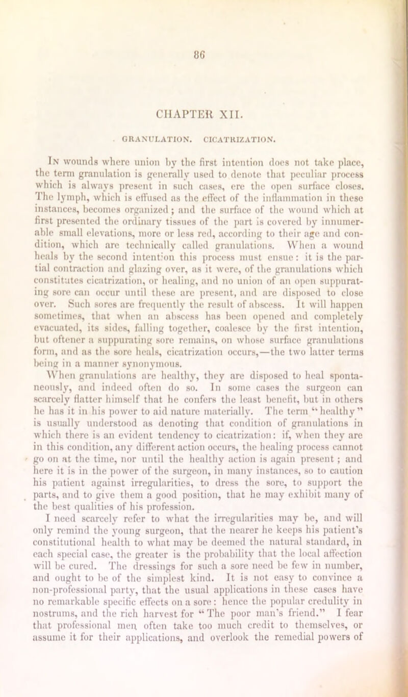 8G CHAPTER XII. GRANULATION. CICATKIZATIO.N. In wounds where union by the first intention does not take place, the term granulation is generally used to denote that peculiar priwess which is always present in such ciises, ere the open surface closes. The lymph, which is effused as the effect of the inflammation in these instances, becomes organized; and the surface of the wound which at first presented the ordinary tissues of the part is covered by innuiner- ahle small elevations, more or less red, according to their age and con- dition, which are technically called granulations. When a wound heals by the second intention this process must ensue: it is the par- tial contraction and glazing over, ns it were, of the granulations which constitutes cicatrization, or healing, and no union of an open suppurat- ing sore can occur until these are present, and are dis])osed to close over. Such sores are frecpiently the result of abscess. It will happen sometimes, that when an abscess has been opened and completely evacuated, its sides, falling together, coalesce by the first intention, but oftener a suppurating sore remains, on whose surface granulations fonn, and as the sore heals, cicatrization occurs,—the two latter tenns being in a manner synonymous. \\'hen granulations are healthy, they are disposed to heal sponta- neously, and indeed often do so. In some cases the surgeon can scarcely flatter himself that he confers the least benefit, but in others he has it in his power to aid nature materialh'. The term “healthy” is usually understood as denoting that condition of granulations in which there is an evident tendency to cicatrization; if, when they are in this condition, any different action occurs, the healing process cannot go on at the time, nor until the healthy action is again present; and here it is in the power of the surgeon, in manj' instances, so to ciiution his patient against irregularities, to dress the sore, to support the parts, and to give them a good position, that he may exhibit many of the best qualities of his profession. I need scarcely refer to what the irregularities may be, and will only remind the young surgeon, that the nearer he kec])s his patient’s constitutional health to what may be deemed the natural standard, in each special case, the greater is the probability that the lociil affection will be cured. The dressings for such a sore need be few in number, and ought to be of the simplest kind. It is not easy to convince a non-professional party, that the usual applicjitions in these ciises have no remarkable specific effects on a sore : hence the popular credulity in nostrums, and the rich harvest for “ The poor man's friend.” 1 fear that professional men often take too much credit to themselves, or assume it for their applications, and overlook the remedial powers of