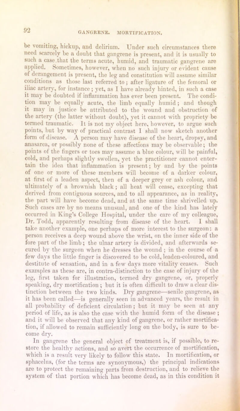 be vomitinp, hickup, and delirium. Under such circum.stances there need scarcely be a doubt that gangrene is present, and it is usually to such a case that the terms acute, humid, and traumatic gangrene are applied. Sometimes, however, when no such injury or evident cause of derangement is present, the leg and constitution will assume similar conditions ns those last referred to ; after ligature of the femonil or iliac artery, for instance; yet, as I have already hinted, in such a case it maj' be doubted if inflammation has ever been present. The condi- tion may be equally acute, the limb equally humid ; and though it may in justice be attributed to the wound and obstruction of the artery (the latter without doubt), yet it cannot with propriety be tenned traumatic. It is not my object here, however, to argue such points, hut by way of practical contrast 1 shall now sketch another form of disease. A person may have disease of the heart, dropsj’, and anasarca, or possibly none of these affections may be observable; the points of the fingers or toes may assume a blue colour, will be painful, cold, and perhaps slightly swollen, yet the practitioner cannot enter- tain the idea that inflammation is present; by and by the points of one or more of these members will become of a darker colour, at first of a leaden aspect, then of a deeper grey or ash colour, and ultimately of a brownish black ; all heat will cease, excepting that derived from contiguous sources, and to all appearance, as in reality, the part will have become dead, and at the same time shrivelled up. Such cases are by no means unusual, and one of the kind has lately occurred in King’s College Hospital, under the care of my colleague. Dr. 'J’odd, apparently resulting from disease of the heart. I shall take another example, one perhaps of more interest to the surgeon: a person receives a deep wound above the wrist, on the inner side of the fore part of the limb; the ulnar arteiy is divided, and afterwards se- cured by the surgeon when he dresses the wound ; in the course of a few days the little finger is di.scovered to be cold, leaden-coloured, and destitute of sensation, and in a few da3's more vitalitj' ceases. Such e-xamples as these are, in contra-distinction to the case of injury of the leg, first taken for illustration, tenned dry gangrene, or, properly speaking, dry mortification; hut it is often difficult to draw a clear dis- tinction between the two kinds. Dry gangrene—senile gangrene, as it has been called—is genenilly seen in advanced years, the result in all probability of deficient circulation; but it may be seen at any period of life, as is also the case with the humid fonn of the disease ; and it will be observed that any kind of gangrene, or rather mortifica- tion, if allowed to remain sufficiently long on the body, is sure to be- come dry. In gangrene the general object of treatment is, if possible, to re- store the healthy actions, and so avert the occurrence of mortification, which is a result verj’ likely to follow this state. In mortification, or sphacelus, (for the terms are synonymous,) the principal indications are to protect the remaining parts from destruction, and to relieve the system of that portion which has become dead, as in this condition it