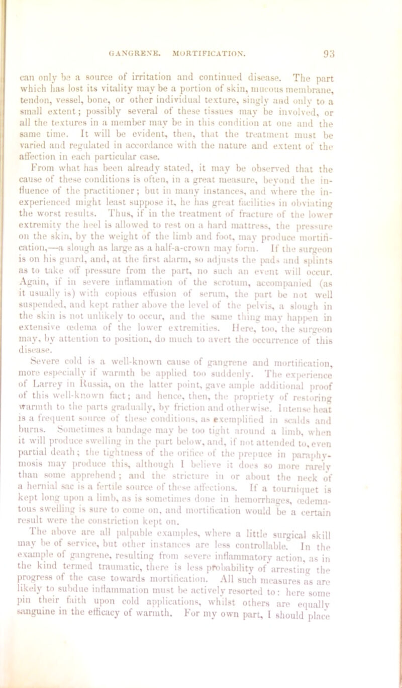 can only ba a sniia-e of irritation and continued disease. The part which has lost its vitidity maybe a portion of skin, mucous memlinine, tendon, vessel, bone, or other individual texture, singly and oidv to a small extent; possibly several of these tissues may be involved, or all the textures in a member may be in this condition at one and the same time. It will Ije evident, then, that the treatment must be varied and regulated in accordance with the nature aud extent of the affection in each particular case. From what has been already stated, it may be obseired that the cause of these conditions is often, in a great measure, beyond the in- tluence of the practitioner; but in many instances, and where the in- experienced might least suppose it, he hits great facilities in obviating the worst results. 'I'htis, if in the treatment of fnicture of the lower extremity the heel is allowed to rest on a hard mattress, the pressure on the skin, by the weight of the limb and bmt, m.ay produce mortiti- cation,—a slough as large as a half-a-crown may form. If the surgeon is on his guard, ami, at the first alarm, so adjusts the |Kids and splints as to lake off pressure from the part, no such an event will occur. .\gain, if in severe intlammation of the scrotum, accomp,anied (as it usually is) with copious effusion of si-nim, the part be not well suspended, and kc|it nilher above the level of the pelvis, a slough in the skin is not unlikely to occur, and the same thing may happen in extensive (edema of the lower extremities. Here, too, the surgeon may, by attention to jHisition, do much to avert the occurrence of this disease. S'vere cold is a well-known cause of gangrene and mortification, more especially if warmth be applied too suddenly. The experience of Larrey in Russia, on the latter point, gave ample additional proof of this well-known fiut; and hence, then, the propriety of restoring warmth to the |«ins gradually, by friction and otherwise’. Intense heat is a frciiuent source of thest* conditions, as rxemplified in scalds and burns. Sometimes a bandage may be too tight around a limb, when it will produce swelling in the part below, and, if not attended to, even partial death; the tightness of the orifice of the prepuce in paniphv- mosis may produce this, idthough 1 believe it does so more rare’lv than some apprehend ; and the stricture in or about the neck (if a hernial sac is a fertde source of these affections. If a tournii|uet is kept long upon a limb, ns is sometimes done in hemorrhages, (ed(*ma- tous swelling is sure to come on, and mortification would be a certain result were the constriction kept on. The above are all palpable examples, where a little surgical skill may be ot service, but other instances are less controllable. In the exmnple of gangrene, resulting from severe infiammatory action, as in the kind termed tniumatic, there is less probability of arresting the progress of the case towards mortification. .-Ml such measures as are likely to subdue intiammatioti must be actively resorted to; here some ])in their faith u]H)n cold ap]ilications, whilst others are ecpiallv sanguine in the efficacy of warmth. For my own part, 1 should place A