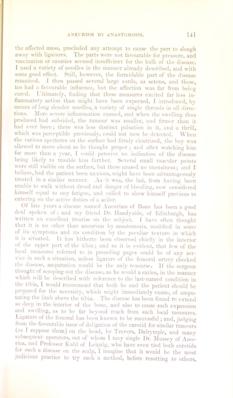 the affected mass, precluded any attempt to cause the part to slough away with ligatures. The parts wen- not favourable for pressure, and vaccination or caustics seemed insuflicient for the bulk of the disease. 1 used a variety of needles in the manner already described, and with some good effect. Still, however, the fonuidable part of the disease remained. 1 then passed sevenil large cords, as setons, and these, too had a favounible intluence, but the affection was far from being cured, ritimately, finding that these measures excited far less in- flainmatory action than might have lieen expected, I introduced, bv means of long slender needles, a variety of single threads in all direc- tions. .More severe inriammation ensued, and when the swelling thus produced had subsided, the tumour was smaller, and tinner tlian it had ever been ; there was less distinct pulsation in it, and a thrill, which was perceptible previously, could not now lie detected. When the various apertures on the surface had fimdy cicatrized, the boy was allowed to move about us he thought proper ; and after watching him for more than a year, I could |>erceive no indication of the disease being likely to trouble him further. Sevenil small vascular points were still visible on the surface, but these caused no uneasiness; and I believe, had the |>atient been anxious, might have Wn advanUigeouslv treated in a similar manner. As it was, the lad, from having been unable to walk without dread and danger of bleed ini;, now considered himselt eepud to any fatigue, and called to show himself previous to entering on the active duties of a sailor. Of late years a disease named .Aneurism of Hone has been a gootl deal spoken of; and niy friend Or. llandyside, of Kdinlmrgh, has written an excellent treati.se on the subject. I have often thought that it is no other than aneurism by anastomosi.s, mollified in some of its symptoms anil its condition by the pendiar texture in which it is situated. It has hitherto been observed chiellv in the interior o( the upper part of the tibia ; and ns it is evident, that few of the liK'al measures referred to in preceding pages could be of anv ser- vice in such a situation, unless ligature of the femoral arterv checked the disease, aiuputation would be the only resourse. If the surgeon thought ot scooping out the disease, as he would a caries, in the manner which will be described with reference to the last-named condition in the tibia, I would recommend that both he and the patient should be prepared lor the necessity, which might immediately ensue, of ampu- tating the limb above the tibia. Tbe disease has lieen found to extend so deep in the interior of the bone, and also to cause such expansion and swelling, as to be far beyond reiwh from such liK-al measures, l.igatiire of the feiuond has been known to be successful ; and. Judging from the favourable issue of deligation of the carotid for similar tumours (as I suppose them) on the head, by Tnivers, Dalrymple, and many Bubseipieut openitors, out of whom i may single Dr. Mussey of Ami-- rica, and Professor Kuhl of Leipzig, who have even tied both carotids for such a disease on the scalp. I imagine that it would be the most judicious practice to try such a method, before resorting to others.