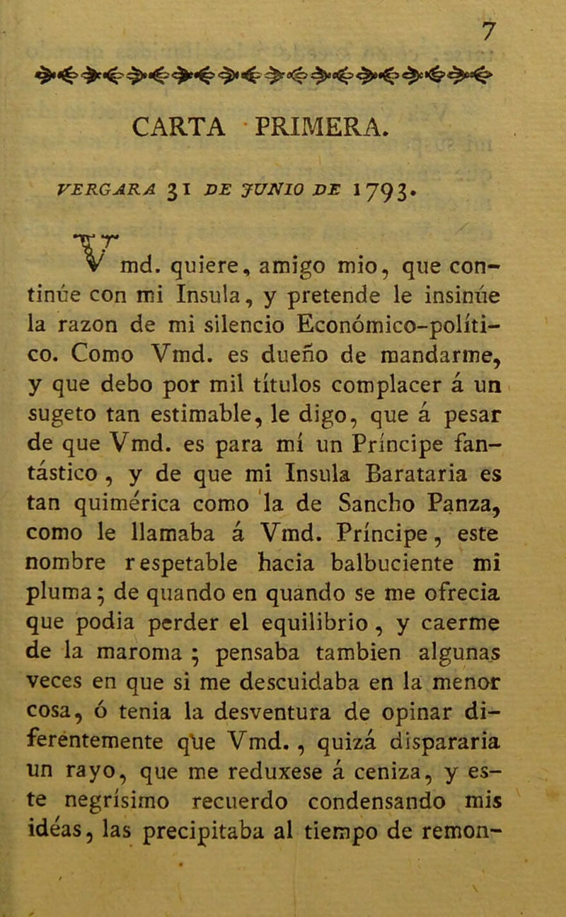 CARTA PRIMERA. VERGARA 31 DE JUNIO DE 1 79 3 • TT V md. quiere, amigo mió, que con- tinúe con mi Insula, y pretende le insinúe la razón de mi silencio Económico-políti- co. Como Vmd. es dueño de mandarme, y que debo por mil títulos complacer á un sugeto tan estimable, le digo, que á pesar de que Vmd. es para mí un Príncipe fan- tástico , y de que mi Insula Barataría es tan quimérica como la de Sancho Panza, como le llamaba á Vmd. Príncipe, este nombre respetable hacia balbuciente mi pluma; de quando en quando se me ofrecía que podía perder el equilibrio , y caerme de la maroma ; pensaba también algunas veces en que si me descuidaba en la menor cosa, ó tenia la desventura de opinar di- ferentemente q’ue Vmd., quizá dispararía un rayo, que me reduxese á ceniza, y es- te negrísimo recuerdo condensando mis ideas, las precipitaba al tiempo de remon-