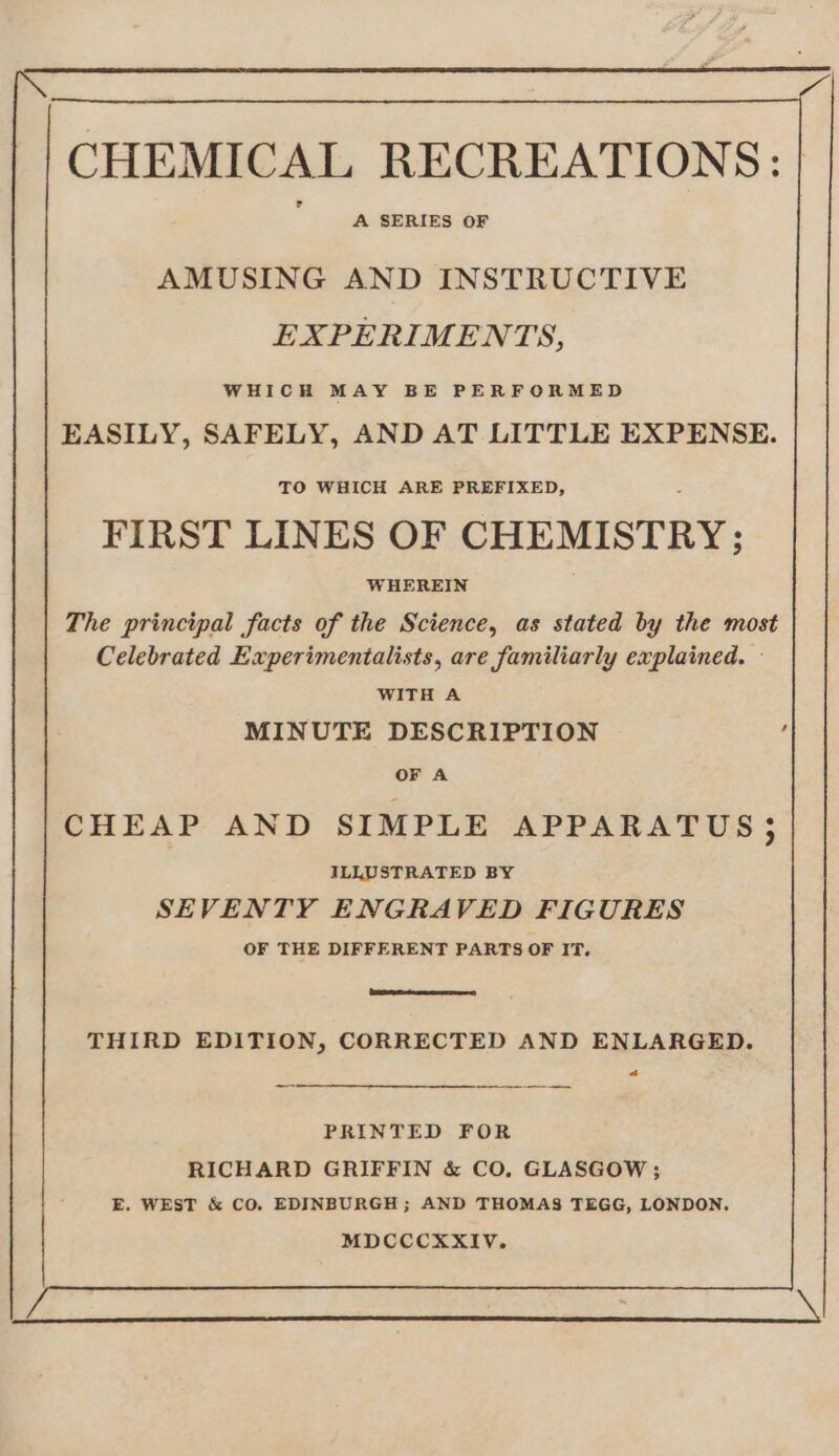 A SERIES OF AMUSING AND INSTRUCTIVE EXPERIMENTS, WHICH MAY BE PERFORMED EASILY, SAFELY, AND AT LITTLE EXPENSE. TO WHICH ARE PREFIXED, FIRST LINES OF CHEMISTRY; WHEREIN The principal facts of the Science, as stated by the most Celebrated Experimentalists, are familiarly explained. © WITH A MINUTE DESCRIPTION OF A CHEAP AND SIMPLE APPARATUS; ILLUSTRATED BY SEVENTY ENGRAVED FIGURES OF THE DIFFERENT PARTS OF IT. THIRD EDITION, CORRECTED AND ENLARGED. Cs PRINTED FOR RICHARD GRIFFIN &amp; CO, GLASGOW ; E. WEST &amp; CO. EDINBURGH ; AND THOMAS TEGG, LONDON. MDCCCXXIV.