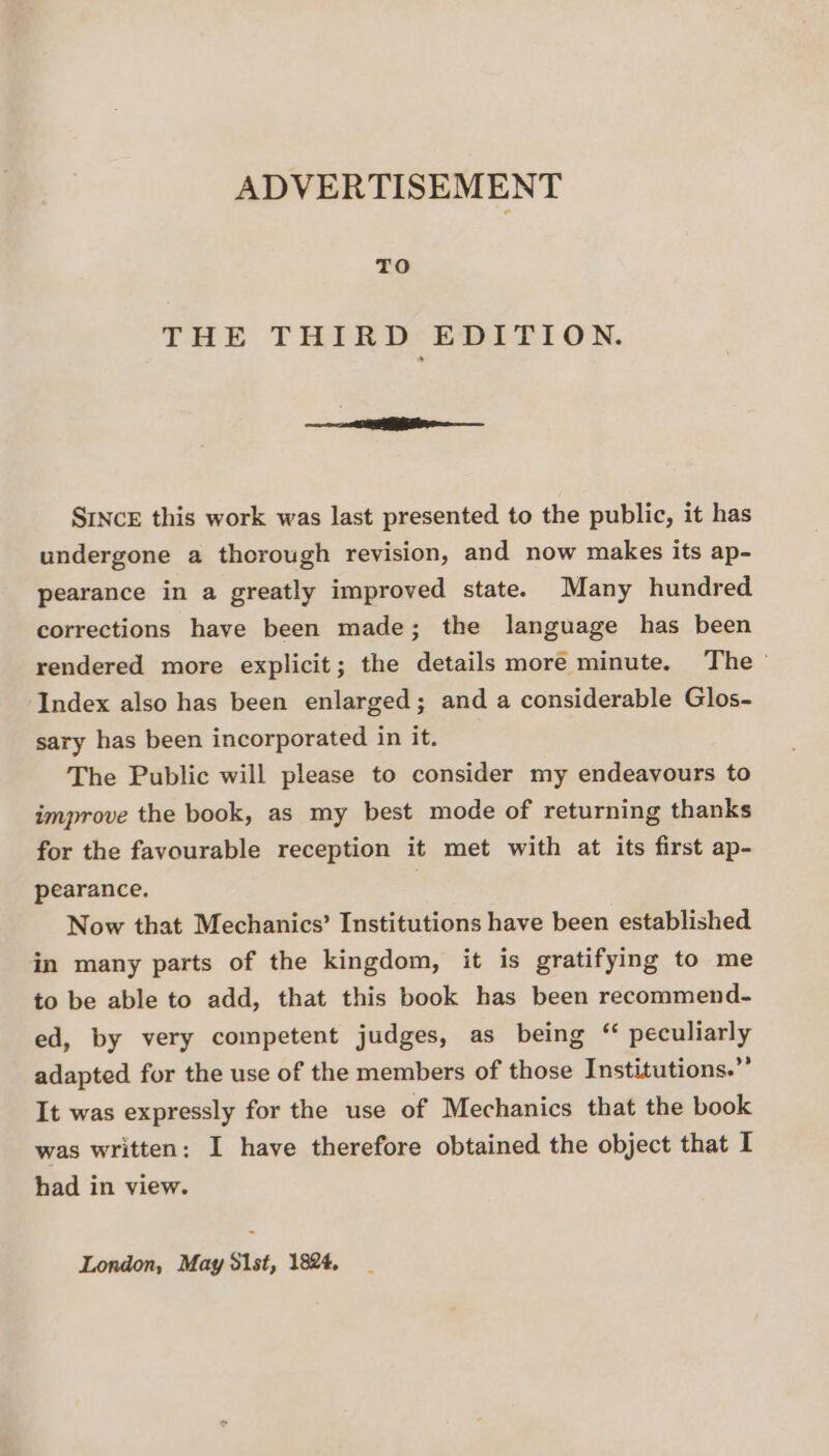 ADVERTISEMENT TO THE THIRD’ EDITION. ——— a SrvcE this work was last presented to the public, it has undergone a thorough revision, and now makes its ap- pearance in a greatly improved state. Many hundred corrections have been made; the language has been rendered more explicit; the details more minute. The’ Index also has been enlarged; and a considerable Glos- sary has been incorporated in it. The Public will please to consider my endeavours to improve the book, as my best mode of returning thanks for the favourable reception it met with at its first ap- pearance. : Now that Mechanics’ Institutions have been established in many parts of the kingdom, it is gratifying to me to be able to add, that this book has been recommend- ed, by very competent judges, as being ‘ peculiarly adapted for the use of the members of those Institutions.”’ It was expressly for the use of Mechanics that the book was written: I have therefore obtained the object that I had in view.