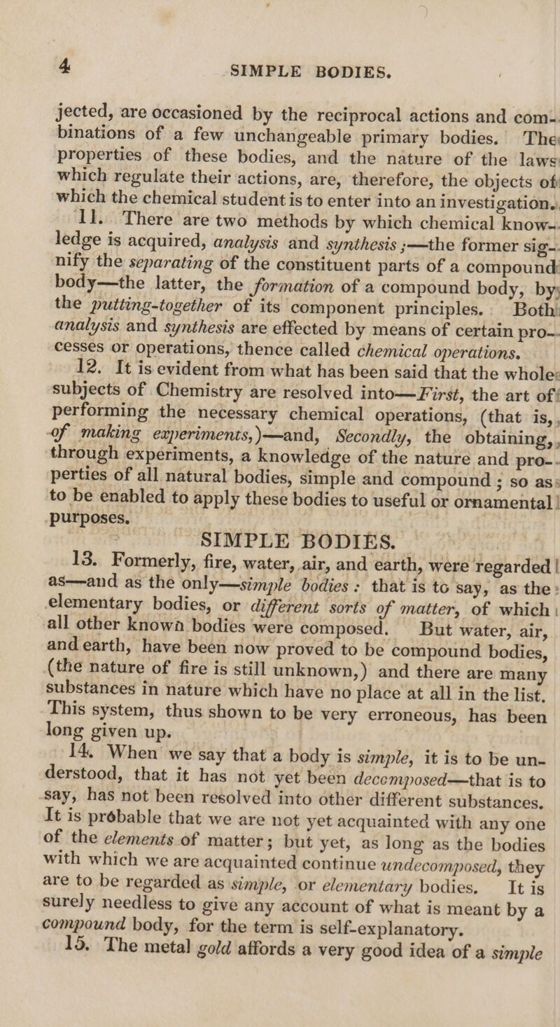 jected, are occasioned by the reciprocal actions and com. binations of a few unchangeable primary bodies. The properties of these bodies, and the nature of the laws which regulate their actions, are, therefore, the objects off which the chemical student is to enter into an investigation.. il. There are two methods by which chemical know~ ledge is acquired, analysis and synthesis ;—the former sig-. nify the separating of the constituent parts of a compound body—the latter, the formation of a compound body, by; the putting-together of its ‘component principles.. Both: analysis and synthesis are effected by means of certain pro-- cesses or operations, thence called chemical operations. 12. It is evident from what has been said that the whole: subjects of Chemistry are resolved into—First, the art of! performing the necessary chemical operations, (that is, , of making experiments,)—and, Secondly, the obtaining, , through experiments, a knowledge of the nature and pro-. perties of all natural bodies, simple and compound ; so as: to be enabled to apply these bodies to useful or ornamental | purposes, | . SIMPLE BODIES. 13. Formerly, fire, water, air, and earth, were regarded | as—and as the only—simple bodies: that is to say, as the: elementary bodies, or different sorts of matter, of which | all other known bodies were composed. But water, air, and earth, have been now proved to be compound bodies, (the nature of fire is still unknown,) and there are many substances in nature which have no place at all in the list. This system, thus shown to be very erroneous, has been long given up. 14, When we say that a body is simple, it is to be un- derstood, that it has not yet been decemposed—that is to say, has not been resolved into other different substances. It is probable that we are not yet acquainted with any one of the elements of matter ; but yet, as long as the bodies with which we are acquainted continue undecomposed, they are to be regarded as simple, or elementary bodies. It is surely needless to give any account of what is meant by a compound body, for the term is self-explanatory. 15. The metal gold affords a very good idea of a simple