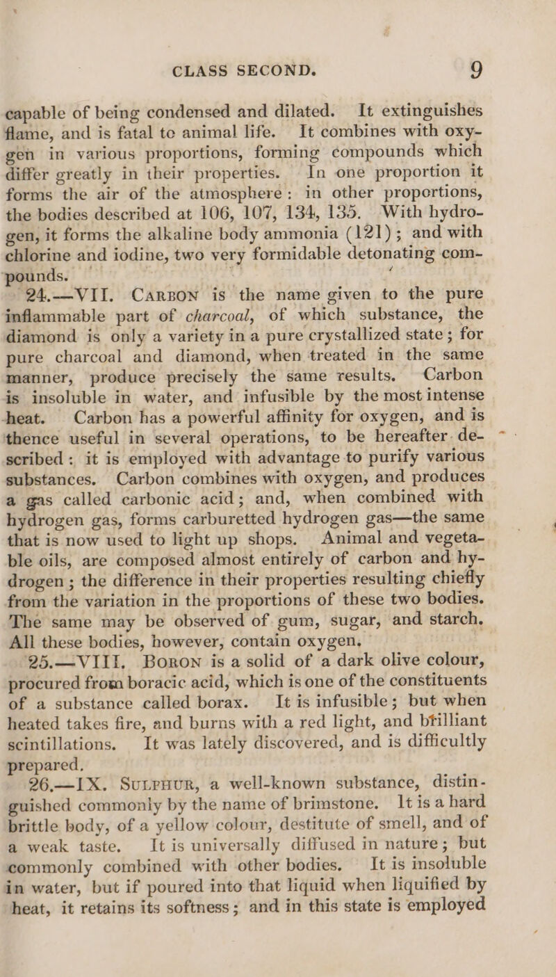 capable of being condensed and dilated. It extinguishes flame, and is fatal te animal life. It combines with oxy- gen in various proportions, forming compounds which differ greatly in their properties. In one proportion it forms the air of the atmosphere: in other proportions, the bodies described at 106, 107, 134, 135. With hydro- gen, it forms the alkaline body ammonia (121); and with chlorine and iodine, two very formidable detonating com- pounds. — . ‘ -24,.-VII. Carson is the name given to the pure inflammable part of charcoal, of which substance, the diamond is only a variety in a pure crystallized state ; for pure charcoal and diamond, when treated in the same manner, produce precisely the same results. Carbon is insoluble in water, and infusible by the most intense heat. Carbon has a powerful affinity for oxygen, and is thence useful in several operations, to be hereafter. de- scribed : it is employed with advantage to purify various substances. Carbon combines with oxygen, and produces a gas called carbonic acid; and, when combined with hydrogen gas, forms carburetted hydrogen gas—the same that is now used to light up shops. Animal and vegeta- ble oils, are composed almost entirely of carbon and hy- drogen ; the difference in their properties resulting chiefly from the variation in the proportions of these two bodies. The same may be observed of gum, sugar, and starch, All these bodies, however, contain oxygen, 25.—VIII. Boron is a solid of a dark olive colour, procured from boracic acid, which is one of the constituents of a substance called borax. It is infusible; but when heated takes fire, and burns with a red light, and bfilliant scintillations. It was lately discovered, and is difficultly prepared, 26.—IX. Sutruur, a well-known substance, distin- guished commonly by the name of brimstone. It isa hard brittle body, of a yellow colour, destitute of smell, and of a weak taste. It is universally diffused in nature; but commonly combined with other bodies. It is insoluble in water, but if poured into that liquid when liquified by heat, it retains its softness; and in this state is employed