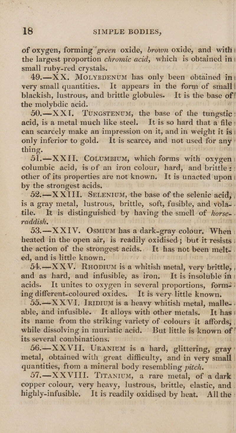 of oxygen, forming “green oxide, brown oxide, and with: the largest proportion chromic acid, which is obtained in} small ruby-red crystals. 49.—X X. MonyppENuM has only been obtained in: very small quantities. It appears in the form of small! blackish, lustrous, and brittle globules. It is the base of! the niolybiie acid. 50.—X XI. Tuncsrenum, the base of the tungstic: acid, is a metal much like steel. It is so hard that a file: can scarcely make an impression on it, and in weight it is: only inferior to gold. It is scarce, and not used for any ’ thing. 51.—X XII. Cotumsium, which forms with oxygen columbic acid, is of an iron colour, hard, and brittle :: other of its properties are not known. It is anadted upoil by the strongest acids. SDC 52.—X XIII. SELENIUM, the base of the selenic acid, , is a gray metal, lustrous, brittle, soft, fusible, and vola-. tile. It is distinguished by having the smell of Wersee raddish. 53.—X XIV. Osmium has a dark-gray colour. When heated in the open air, is readily oxidised; but it resists ; the action of the strongest acids. It has not been melt- . ed, and is little known. Bd. —XXV. RuoprvM is a whitish metal, very brittle, , and as hard, and infusible, as iron. It is insoluble in: acids. It unites to oxygen in several proportions, form: ing different-coloured oxides.. It is very little known. 55.—X XVI. Irirem is a heavy whitish metal, malle-. able, and infusible. It alloys with other metals. It has its name from the striking variety of colours it affords; , while dissolving in muriatic acid. ' But little is known “ ‘ its several combinations. 56.—X XVII. Uranium is a hard, glittering, gray ' metal, obtained with great difficulty, and in very sm quantities, from a mineral body resembling pitch. 57.—XX VIII. Trranium, a rare metal, of a dark copper colour, very heavy, lustrous, brittle, elastic, and - highly-infusible. It is readily oxidised by heat. All the»