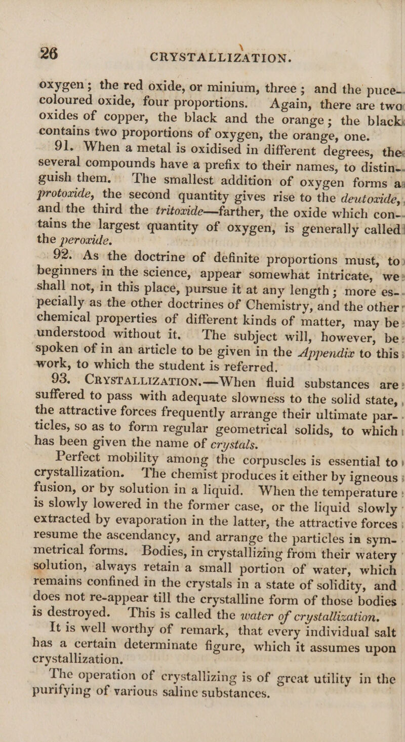 \ 5 oxygen; the red oxide, or minium, three ; and the puce- coloured oxide, four proportions. Again, there are twa oxides of copper, the black and the orange ; the blacks contains two proportions of oxygen, the orange, one. 91. When a metal is oxidised in different degrees, the: several compounds have a prefix to their names, to distine. guish them. The smallest addition’ of oxygen forms a: protoxide, the second quantity gives rise to the deutozide, , and the third the tritoxide—farther, the oxide which con-- tains the largest quantity of oxygen, is generally called! the perovide. 92. As the doctrine of definite proportions must, to» beginners in the science, appear somewhat intricate, we! shall not, in this place, pursue it' at any length; more es-. pecially as the other doctrines of Chemistry, and the other; chemical properties of different kinds of matter, may be: understood without it. The subject will, however, be: spoken of in an article to be given in the Appendix to this; work, to which the student is referred. 93. CRYSTALLIZATION. —When fluid substances are: suffered to pass with adequate slowness to the solid state, , the attractive forces frequently arrange their ultimate par- ticles, so as to form regular geometrical solids, to which: has been given the name of crystals. Perfect mobility among the corpuscles is essential to } crystallization. The chemist produces it either by igneous ; fusion, or by solution in a liquid. When the temperature ! is slowly lowered in the former case, or the liquid slowly extracted by evaporation in the latter, the attractive forces : resume the ascendancy, and arrange the particles in sym. . metrical forms. Bodies, in crystallizing from their watery solution, ‘always retain a small portion of water, which | remains confined in the crystals in a state of solidity, and. does not re-appear till the crystalline form of those bodies | is destroyed. This is called the water of crystallization. It is well worthy of remark, that every individual salt has a certain determinate figure, which it assumes upon crystallization. The operation of crystallizing is of great utility in the purifying of various saline substances.