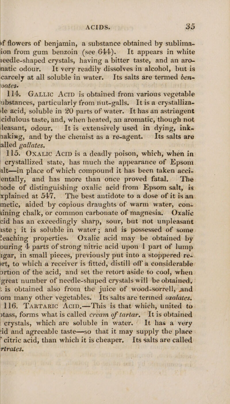 f flowers of benjamin, a substance obtained by sublima- ion from gum benzoin (see 644). It appears in white 1eedle-shaped crystals, having a bitter taste, and an aro- matic odour. It very readily dissolves in alcohol, but is carcely at all soluble in water. Its salts are termed ben- ‘oatese 114. Gattic Acrp is obtained from various vegetable ubstances, particularly from nut-galls. It is a erystalliza- le acid, soluble in 20 parts of water. It has an astringent cidulous taste, and, when heated, an aromatic, though not leasant, odour, It is extensively used in dying, ink- aakiag, and by the chemist as a re-agent. —_Its salts are alled gallates. 115. Oxatic Actp is a deadly poison, which, when in | crystallized state, has much the appearance of Epsom alt—in place of which compound it has been taken acci- entally, and has more than once proved fatal. The node of distinguishing oxalic acid from Epsom salt, is xplained at 547. The best antidote to a dose of it is an. metic, aided by copious draughts of warm water, con- ining chalk, or common carbonate of magnesia. Ovxalic cid has an exceedingly sharp, sour, but not unpleasant aste ; it is soluble in water; and is possessed of some teaching properties. Oxalic acid may be obtained by ouring 4 parts of strong nitric acid upon | part of lump igar, in small pieces, previously put into a stoppered re- rt, to which a receiver is fitted, distill off a considerable ortion of the acid, and set the retort aside to cool, when great number of needle-shaped crystals will be obtained, | ; is obtained also from the juice of wood-sorrell, and om many other vegetables. Its salts are termed ozalates. 116. Tarraric Acip.—This is that which, united to. stass, forms what is called cream of tartar, It is obtained crystals, which are soluble in water. It has a very id and agreeable taste—so that it may supply the place citric acid, than which it is cheaper. Its salts are called rtrates.