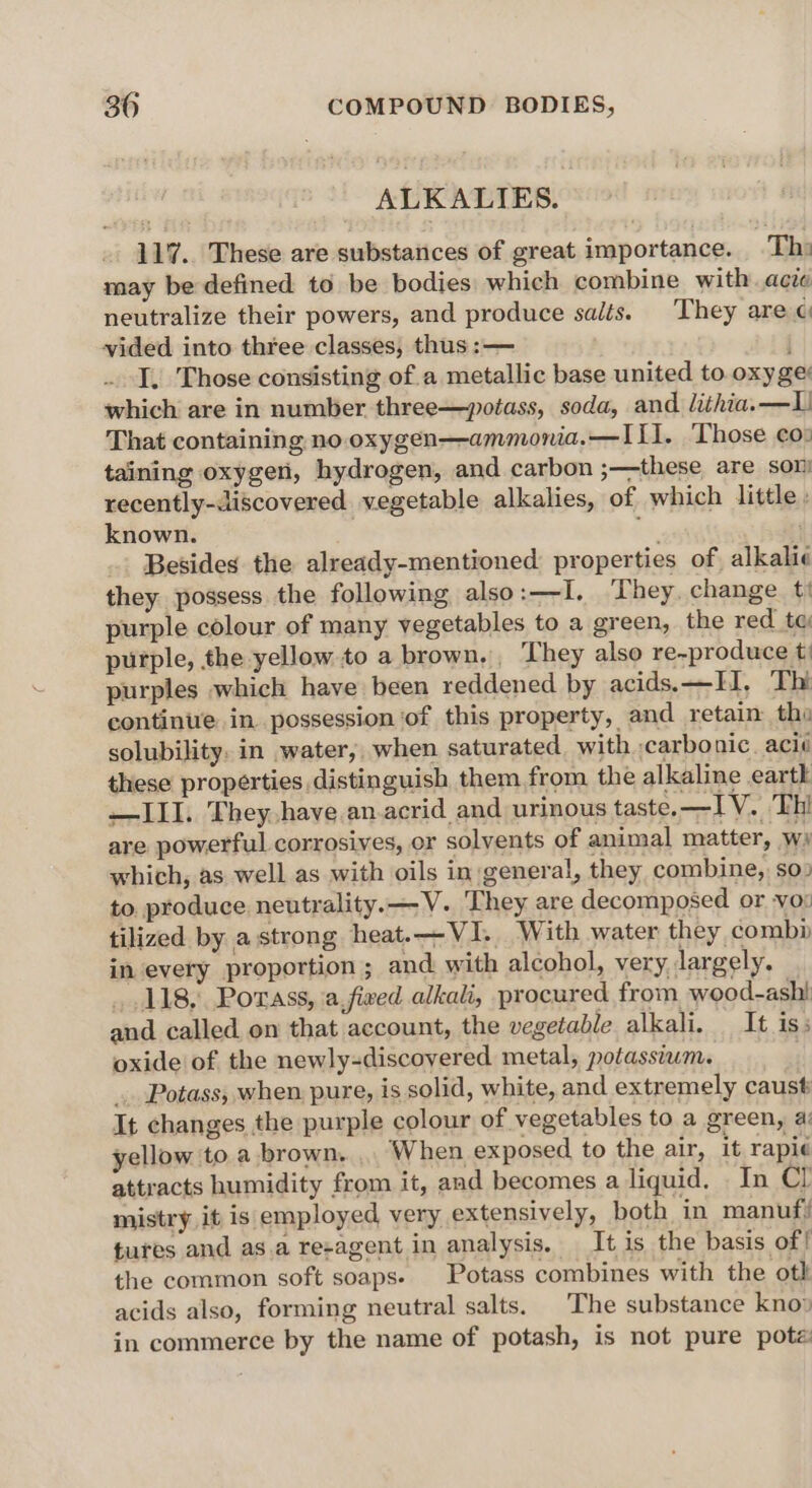 ALKALIES. 117. These are substances of great importance. Thi may be defined to be bodies: which combine with acze neutralize their powers, and produce salts. They are ¢ vided into three classes, thus :— i I. Those consisting of a metallic base united to oxy ge which are in number three—potass, soda, and. lithia.—L That containing no.oxygen—ammonia.—I1I. Those co: taining oxygen, hydrogen, and carbon ;—these are son recently-discovered vegetable alkalies, of which little: known. . ee Besides the already-mentioned: properties of alkali they possess the following also:—I. They. change t' purple colour of many vegetables to a green, the red te purple, the yellow to a brown,, They also re-produce t) purples which have been reddened by acids. —II, Thi continue in. possession ‘of this property, and retain the solubility. in water, when saturated, with carbonic. aci¢ these properties distinguish them from the alkaline earth —III. They. have.an-acrid and urinous taste. —IV. Thi are powerful corrosives, or solvents of animal matter, wi which, as well as with oils in general, they combine, so: to. produce neutrality. —V. They are decomposed or -vox tilized by a strong heat.—VI. With water they combi in every proportion ; and with alcohol, very largely. . 118, Porass, a,fived alkali, procured from wood-ash! and called on that account, the vegetable alkali. It is; oxide of the newly-discoyered metal, potassium. Potass, when. pure, is solid, white, and extremely caust It changes the purple colour of vegetables to a green, a: yellow to a brown. .. When exposed to the air, it rapi¢ attracts humidity from it, and becomes a liquid, _ In Cl mistry it is employed very extensively, both in manuf? tures and as.a re-agent in analysis. It is the basis of! the common soft soaps. Potass combines with the oth acids also, forming neutral salts. |The substance kno» in commerce by the name of potash, is not pure pote