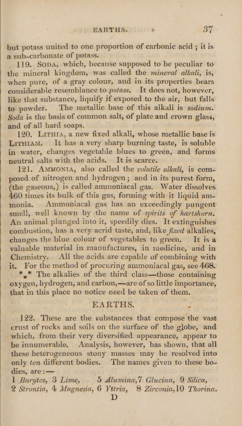 put potass united to one proportion of carbonic acid ; it is a sub-carbonate of potass. 119. Sopa, which, because supposed to be peculiar to the mineral kingdom, was called the mineral alkali, is, when pure, of a gray colour, and in its properties bears considerable resemblance to potass. It does not, however, like that substance, liquify if exposed to the air, but falls to powder. The metallic base of this alkali is sodiwm. Soda is the basis of common salt, of plate and crown glass, and of all hard soaps. 120. Lirutra, a new fixed alkali, whose metallic base is LiraraM. It has a very sharp burning taste, is soluble in water, changes vegetable blues to green, and forms neutral salts =? the atidss It is scaree.. 121. Ammonia, also called the volatile alkali, is com- posed of nitrogen and hydrogen; and in its purest: form, (the gaseous, ) is called ammoniacal gas. Water dissolves 460 times its bulk of this gas, forming with it liquid am- monia. Ammoniacal gas has an cxoeom ay pungent smell, well known by the name of spirits of hartshorn. An animal plunged into it, speedily dies. It extinguishes combustion, has a very sal taste, and, like fixed alkalies, changes the blue colour of vegetables to green. It isa valuable material in manufactures, in medicine, and in Chemistry. All the acids are capable of combining with it. For the method of procuring ammoniacal gas, see-468. *,. The alkalies of the third class—those containing oxygen, hydrogen, and carbon,—are of so little importance, that in this place no notice need be taken of them. EARTHS, 122. These are the substances that compose the vast crust of rocks and soils on the surface of the globe, and which, from their very diversified appearance, appear to be innumerable. Analysis, however, has shown, that all these heterogeneous stony masses may be resolved into only ten different bodies. The names given to these bo- dies, are :— 1 Barytes, 3 Lime, 5 Alumina,7 Glucina, 9 Silica, 2 Strontia, 4 Magnesia, 6 Yttria, 8 Zirconia,10 Thorina. D &lt;a