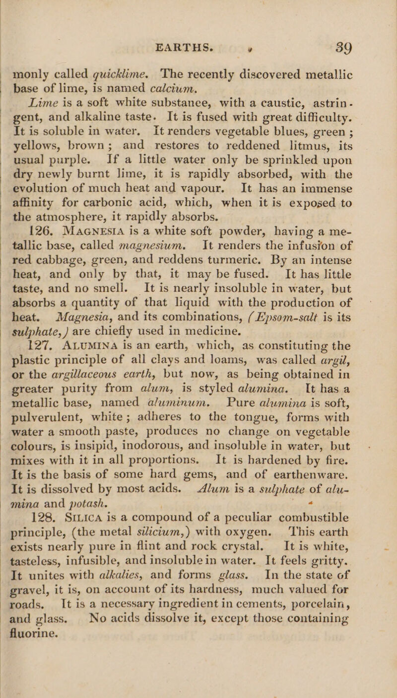 monly called guicklime. The recently discovered metallic base of lime, is named calcium. Lime is a soft white substanee, with a caustic, astrin- gent, and alkaline taste. It is fused with great difficulty. It is soluble in water. It renders vegetable blues, green ; yellows, brown; and restores to reddened litmus, its usual purple. If a little water only be sprinkled upon dry newly burnt lime, it is rapidly absorbed, with the evolution of much heat and vapour. It has an immense affinity for carbonic acid, which, when it is exposed to the atmosphere, it rapidly absorbs. 126, MAGNESIA is a white soft powder, having a me- tallic base, called magnesium. It renders the infusion of red cabbage, green, and reddens turmeric. By an intense heat, and only by that, it may be fused. It has little taste, and no smell. It is nearly insoluble in water, but absorbs a quantity of that liquid with the production of heat. Magnesia, and its combinations, ( Epsom-salt is its sulphate, ) are chiefly used in medicine. 127, ALUMINA is an earth, which, as constituting the plastic principle of all clays and loams, was called argil, or the argillaceous earth, but now, as being obtained in greater purity from alum, is styled alumina. It has a metallic base, named aluminum. Pure alumina is soft, pulverulent, white; adheres to the tongue, forms with water a smooth paste, produces no change on vegetable colours, is insipid, inodorous, and insoluble in water, but mixes with it in all proportions, It is hardened by fire. It is the basis of some hard gems, and of earthenware. It is dissolved by most acids. Alum is a sulphate of alu- mina and potash. « 128. SILICA is a compound of a peculiar combustible principle, (the metal silictum,) with oxygen. This earth tasteless, infusible, and insoluble in water. It feels gritty. It unites with alkalies, and forms glass. In the state of gravel, it is, on account of its hardness, much valued for roads. It is a necessary ingredient i in cements, porcelain, and glass. No acids dissolve it, except those containing