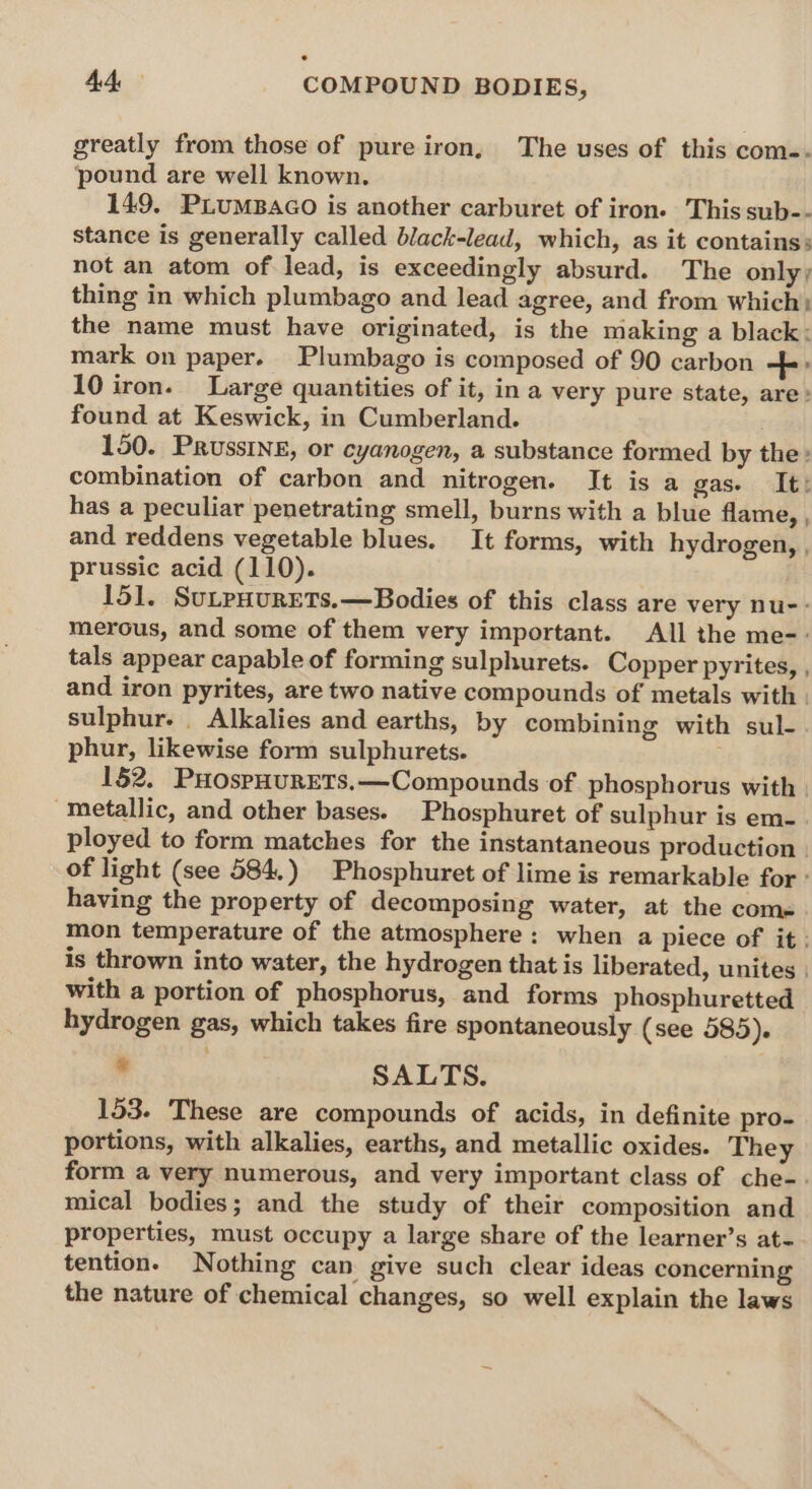 e 4A COMPOUND BODIES, greatly from those of pure iron, The uses of this com-. pound are well known. 149, PLuMBaGo is another carburet of iron. This sub-- stance is generally called black-lead, which, as it contains: not an atom of lead, is exceedingly absurd. The only; thing in which plumbago and lead agree, and from which: the name must have originated, is the making a black: mark on paper. Plumbago is composed of 90 carbon +: 10 iron. Large quantities of it, in a very pure state, are: found at Keswick, in Cumberland. 150. PrussiIneE, or cyanogen, a substance formed by the: combination of carbon and nitrogen. It is a gas- It: has a peculiar penetrating smell, burns with a blue flame, , and reddens vegetable blues. It forms, with hydrogen, , prussic acid (110). 151. SuLpHURETS.—Bodies of this class are very nu-: merous, and some of them very important. All the me-: tals appear capable of forming sulphurets. Copper pyrites, , and iron pyrites, are two native compounds of metals with. sulphur. _ Alkalies and earths, by combining with sul-. phur, likewise form sulphurets. . 152. PHospHurets.—Compounds of phosphorus with | metallic, and other bases. Phosphuret of sulphur is em- ployed to form matches for the instantaneous production | of light (see 584.) Phosphuret of lime is remarkable for: having the property of decomposing water, at the come mon temperature of the atmosphere: when a piece of it. is thrown into water, the hydrogen that is liberated, unites | with a portion of phosphorus, and forms phosphuretted hydrogen gas, which takes fire spontaneously (see 585). * SALTS. 153. These are compounds of acids, in definite pro- portions, with alkalies, earths, and metallic oxides. They form a very numerous, and very important class of che-. mical bodies; and the study of their composition and properties, must occupy a large share of the learner’s at- tention. Nothing can give such clear ideas concerning the nature of chemical changes, so well explain the laws