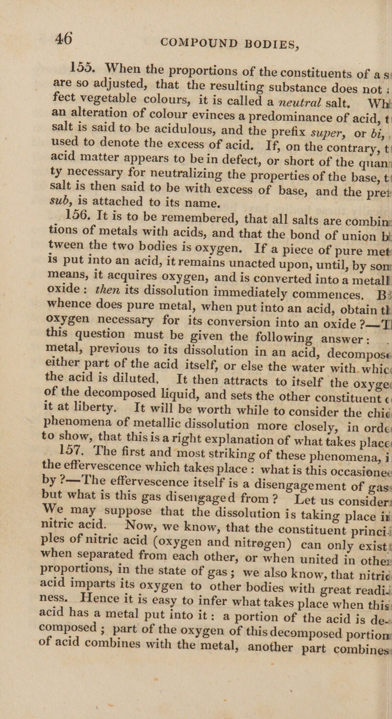 155. When the proportions of the constituents of asi are so adjusted, that the resulting substance does not : fect vegetable colours, it is called a neutral salt. Whi an alteration of colour evinces a predominance of acid, t salt is said to be acidulous, and the prefix super, or bi,, used to denote the excess of acid. If, on the contrary, t! acid matter appears to be in defect, or short of the quan: ty necessary for neutralizing the properties of the base, t’ salt is then said to be with excess of base, and the pre? sub, is attached to its name, 156. It is to be remembered, that all salts are combin tions of metals with acids, and that the bond of union bt tween the two bodies is oxygen. If a piece of pure met is put into an acid, it remains unacted upon, until, by som means, it acquires oxygen, and is converted into a metal} oxide: then its dissolution immediately commences, B whence does pure metal, when put into an acid, obtain tk oxygen necessary for its conversion into an oxide ?-—T. this question must be given the following answer: metal, previous to its dissolution in an acid, decompose either part of the acid itself, or else the water with. whic. the acid is diluted. It then attracts to itself the oxyges of the decomposed liquid, and sets the other constituent ¢: it at liberty. It will be worth while to consider the chi¢ phenomena of metallic dissolution more closely, in orde: to show, that this isa right explanation of what takes place: 157. The first and most striking of these phenomena, i the effervescence which takes place: what is this occasionee by ?—The effervescence itself is a disengagement of gas: but what is this gas disengaged from? Let us consider: We may suppose that the dissolution is taking place iti nitric acid. Now, we know, that the constituent princi ples of nitric acid (oxygen and nitregen) can only exist} when separated from each other, or when united in other proportions, in the state of gas; we also know, that nitrid acid imparts its oxygen to other bodies with great readii ness. Hence it is easy to infer what takes place when this. acid has a metal put into it: a portion of the acid is de~ composed ; part of the oxygen of this decomposed portiom of acid combines with the metal, another part combines:
