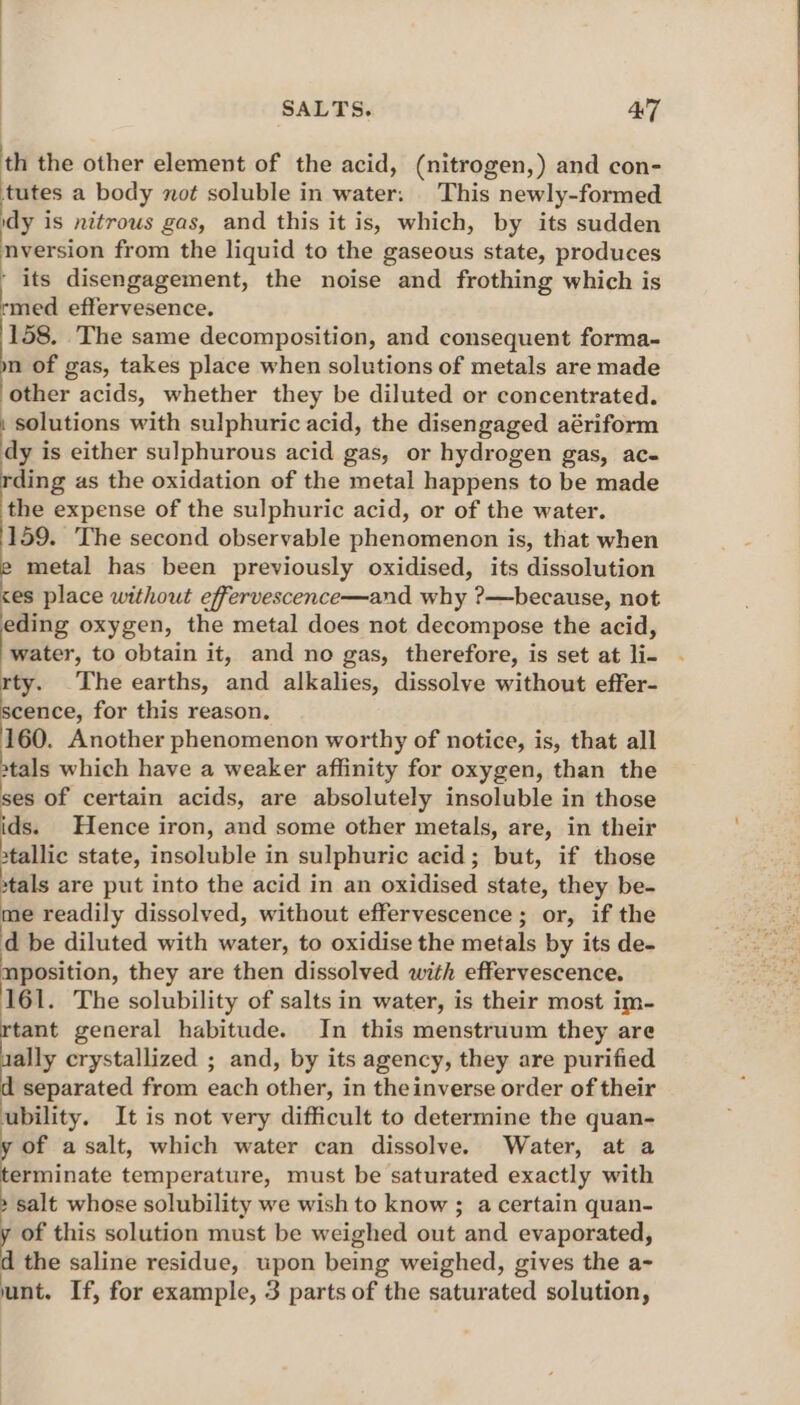 th the other element of the acid, (nitrogen,) and con- tutes a body not soluble in water: This newly-formed idy i is nitrous gas, and this it is, which, by its sudden nversion from the liquid to the gaseous state, produces ‘ its disengagement, the noise and frothing which is rmed effervesence. 158. The same decomposition, and consequent forma- . of gas, takes place when solutions of metals are made other acids, whether they be diluted or concentrated. . solutions with sulphuric acid, the disengaged aériform dy is either sulphurous acid gas, or hydrogen gas, ac- ding as the oxidation of the metal happens to be made the expense of the sulphuric acid, or of the water. 159. The second observable phenomenon is, that when metal has been previously oxidised, its dissolution <es place without effervescence—and why ?—because, not eding oxygen, the metal does not decompose the acid, t@aiter, to obtain it, and no gas, therefore, is set at ii. rty. The earths, pa alkalies, dissolve without effer- scence, for this reason. 160. Another phenomenon worthy of notice, is, that all »tals which have a weaker affinity for oxygen, than the ses of certain acids, are absolutely insoluble in those ids. Hence iron, and some other metals, are, in their stallic state, insoluble in sulphuric acid; but, if those tals are put into the acid in an oxidised state, they be- me readily dissolved, without effervescence; or, if the d be diluted with water, to oxidise the metals by its de- nposition, they are then dissolved with effervescence. 161. The solubility of salts in water, is their most im- sly general habitude. In this menstruum they are ally crystallized ; and, by its agency, they are purified separated from each other, in theinverse order of their ubility. It is not very difficult to determine the quan- of asalt, which water can dissolve. Water, at a erminate temperature, must be saturated exactly with salt whose solubility we wish to know ; a certain quan- of this solution must be weighed out and evaporated, d the saline residue, upon being weighed, gives the a- unt. If, for example, 3 parts of the saturated solution,