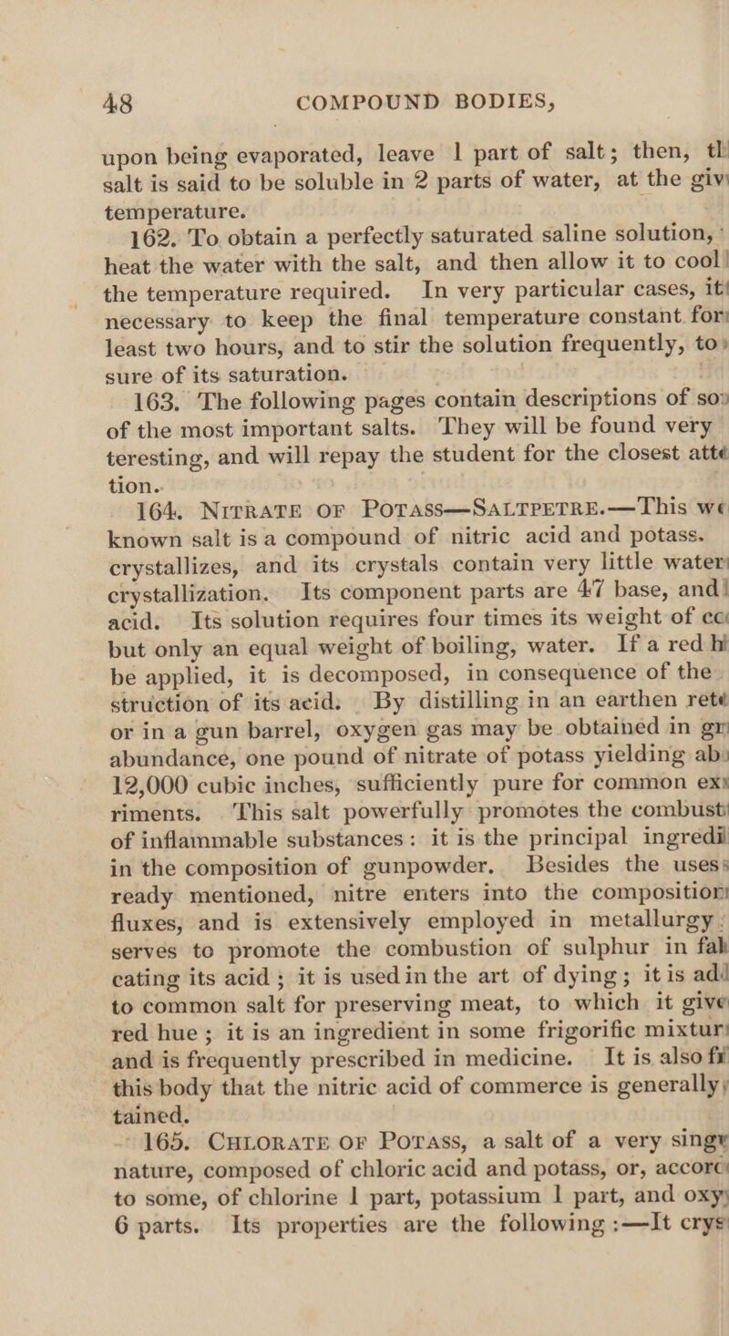 upon being evaporated, leave | part of salt; then, tl salt is said to be soluble in 2 parts of water, at the giv) temperature. ft 162. To. obtain a perfectly saturated saline solution, ° heat the water with the salt, and then allow it to cool! the temperature required. In very particular cases, it! necessary to keep the final temperature constant. for least two hours, and to stir the solution frequently, to» sure of its saturation. ) 163. The following pages contain descriptions of so» of the most important salts. They will be found very teresting, and will repay the student for the closest atté tion. 164. NrrraTe oF Potass—SaLTPETRE.—This we known salt is a compound of nitric acid and potass. crystallizes, and its crystals contain very little water crystallization. Its component parts are 4:7 base, and! acid. Its solution requires four times its weight of ec but only an equal weight of boiling, water. Ifa red hi be applied, it is decomposed, in consequence of the struction of its acid: | By distilling in an earthen rete or in a gun barrel, oxygen gas may be obtained in gr abundance, one pound of nitrate of potass yielding ab: 12,000 cubic inches, ‘sufficiently pure for common exs riments. This salt powerfully promotes the combusti of inflammable substances: it is the principal ingredil in the composition of gunpowder, Besides the uses: ready mentioned, nitre enters into the composition fluxes, and is extensively employed in metallurgy - serves to promote the combustion of sulphur in fab cating its acid ; it is usedin the art of dying; it is adi to common salt for preserving meat, to which it give red hue ; it is an ingredient in some frigorific mixtur! and is frequently prescribed in medicine. — It is also fi this body that the nitric acid of commerce is generally) tained. 165. CHLORATE OF Porass, a salt of a very singy nature, composed of chloric acid and potass, or, accorc’ to some, of chlorine | part, potassium I part, and oxy 6 parts. Its properties are the following :—It crys’