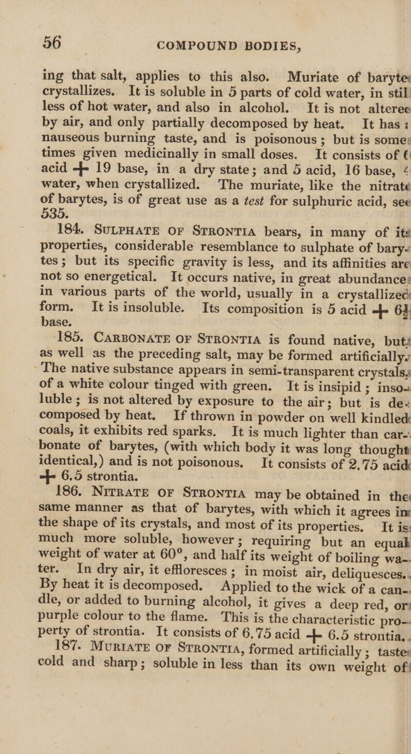 ing that salt, applies to this also. Muriate of baryte: crystallizes. It is soluble in 5 parts of cold water, in stil less of hot water, and also in alcohol. It is not alteree by air, and only partially decomposed by heat. It has: nauseous burning taste, and is poisonous; but is some: times given medicinally in small doses. It consists of € acid -- 19 base, in a dry state; and 5 acid, 16 base, ¢ water, when crystallized. The muriate, like the nitraté of barytes, is of great use as a test for sulphuric acid, see 535. 184. SuLPHATE OF SrRONTIA bears, in many of its properties, considerable resemblance to sulphate of bary-~ tes; but its specific gravity is less, and its affinities are not so energetical. It occurs native, in great abundance: in various parts of the world, usually in a crystallized form. It is insoluble. Its composition is 5 acid = 63 base. ‘185. CARBONATE OF STRONTIA is found native, buts as well as the preceding salt, may be formed artificially The native substance appears in semi-transparent crystals, of a white colour tinged with green. It is insipid ; insoo luble ; is not altered by exposure to the air; but is de- composed by heat. If thrown in powder on well kindle&amp; coals, it exhibits red sparks. It is much lighter than car-' bonate of barytes, (with which body it was long thought identical, ) and is not poisonous. It consists of 2,75 acid -f- 6.5 strontia. 186. NirRaTE OF STRONTIA may be obtained in the same manner as that of barytes, with which it agrees int the shape of its crystals, and most of its properties. It is: much more soluble, however ; requiring but an equak weight of water at 60°, and half its weight of boiling wa-. ter. In dry air, it effloresces ; in moist air, deliquesces. . By heat it is decomposed. Applied to the wick of a can-. dle, or added to burning alcohol, it gives a deep red, ori purple colour to the flame. This is the characteristic pro-- perty of strontia. It consists of 6,'75 acid -++ 6.5 strontia,, 187. Muriare or Srrontia, formed artificially ; tastes cold and sharp; soluble in less than its own weight of!