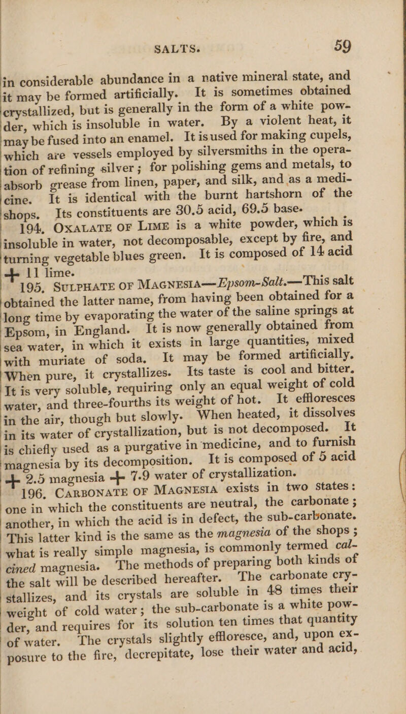 in considerable abundance in a native mineral state, and it may be formed artificially. It is sometimes obtained crystallized, but is generally in the form of a white pow- der, which is insoluble in water. By a violent heat, it may be fused into an enamel. It isused for making cupels, which aie vessels employed by silversmiths in the opera- tion of refining silver; for polishing gems and metals, to absorb grease from linen, paper, and silk, and as a medi- bei Tt is identical with the burnt hartshorn of the shops. Its constituents are 30.5 acid, 69.5 base. 194, OXALATE OF Lime is a white powder, which is . in water, not decomposable, except by fire, and turning vegetable blues green. It is composed of 14 acid 2 11 lime. . 195, SULPHATE OF Macnesia—Epsom-Salt.—This salt ‘obtained the latter name, from having been obtained for a — long time by evaporating the water of the saline springs at Epsom, in England. It is now generally obtained from sea water, in which it exists in large quantities, mixed with muriate of soda, It may be formed artificially, When pure, it crystallizes. Its taste is cool and bitter. It is very soluble, requiring only an equal weight of cold water, and three-fourths its weight of hot. It effloresces in the air, though but slowly. When heated, it dissolves in its water of crystallization, but is not decomposed. It is chiefly used as a purgative in medicine, and to furnish magnesia by its decomposition. It is composed of 5 acid 2.5 magnesia + 7-9 water of crystallization. 196, CARBONATE OF MaGNESIA exists in two States: one in which the constituents are neutral, the carbonate ; another, in which the acid is in defect, the sub-carbonate. This latter kind is the same as the magnesia of the shops ; what is really simple magnesia, is commonly termed. cal- cined magnesia. ‘The methods of preparing both kinds of the salt will be described hereafter. The carbonate cry- Stallizes, and its crystals are soluble in 48 times their weight of cold water; the sub-carbonate is a white pow- der, and requires for its solution ten times that quantity of water. The crystals slightly effloresce, and, upon ex- posure to the fire, decrepitate, lose their water and acid,