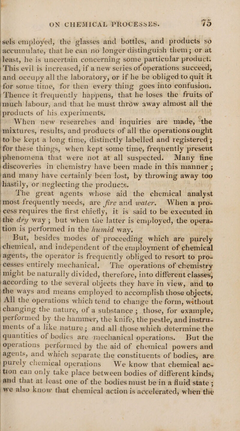 sels employed, the glasses and bottles, and products so accumulate, that he can no longer distinguish them; or at least, he is uncertain concerning some particular product. This evil is increased, if a new series of operations succeed, and occupy all the laboratory, or if he be obliged to quit it for some tire, for then every thing goes into confusion. Thence it frequently happens, that he loses the fruits of much labour, and that he must throw away almost all the products of his experiments. 5 When new researches and inquiries are made, ‘the mixtures, results, and products of all the operations ought to be kept a long time, distinctly labelled and registered ; for these things, when kept some time, frequently preseut phenomena that were not at all suspected. Many fine discoveries in chemistry have been made in this manner ; and many have certainly been lost, by throwing away too hastily, or neglecting the products. lhe The great agents whose aid the chemical analys most frequently needs, are fire and water. When a pro- cess requires the first chiefly, it is said to be executed in the dry way ; but when tie latter is employed, the opera- tion is performed in the humid way. a But, besides modes of proceeding which are purely chemical, and independent of the employment of chemical agents, the operator is frequently obliged to resort to pro- cesses entirely mechanical. The operations of chemistry might be naturally divided, therefore, into different classes, according to the several objects they have in view, and to the ways and means employed to accomplish those objects. All the operations which tend to change the form, without changing the nature, of a substance ; those, for example, performed by the hammer, the knife, the pestle, and instru- ments of a like nature; and all those which determine the quantities of bodies are mechanical operations. But the operations performed by the aid of chemical powers and agents, and which separate the constituents of bodies, are. purely chemical operations We know that chemical ac- tion can only take place between bodies of different kinds; and that at least one of the bodies must be in a Auid state ; we also know that chemical action is accelerated, when the