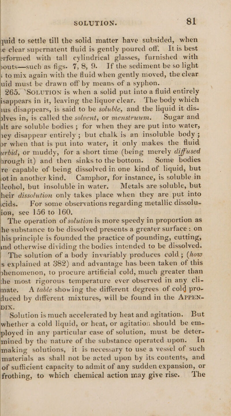 SOLUTION. sl quid to settle till the solid matter have subsided, when e clear supernatent fluid is gently poured off. It is best rformed with tall cylindrical glasses, furnished with youts—such as figs. 7, 8, 9. If the sediment be so light ; to mix again with the fluid when gently moved, the clear uid must be drawn off by means of asyphon. _ 265. “SOLUTION is when a solid put into a fluid entirely isappears in it, leaving the liquor clear. The body which ius disappears, is said to be soluble, and the liquid it dis- jves in, is called the solvent, or menstruum. Sugar and alt are soluble bodies ; for when they are put into water, iey disappear entirely ; but chalk is an insoluble body ; r when that is put into water, it only makes the fluid urbid, or muddy, for a short time (being merely diffused hrough it) and then sinksto the bottom. Some bodies re capable of being dissolved in one kind of liquid, but otin another kind. Camphor, for instance, is soluble in Jeohol, but insoluble in water. Metals are soluble, but heir dissolution only takes place when they are put into cids. For some observations regarding metallic dissolu- ion, see 156 to 160. . The operation of solution is more speedy in proportion a he substance to be dissolved presents a greater surface : on his principle is founded the practice of pounding, cutting, ind otherwise dividing the bodies intended to be dissolved. The solution of a body invariably produces cold ; (how s explained at 382) and advantage has been taken of this phenomenon, to procure artificial cold, much greater than che most rigorous temperature ever observed in any cli- mate. A table showing the different degrees of cold pro- o by different mixtures, will be found in the APPEN- IX. Solution is much accelerated by heat and agitation. But whether a cold liquid, or heat, or agitation should be em- ie in any particular case of solution, must be deter- mined by the nature of the substance operated upon. In making solutions, it is necessary to use a vessel of such materials as shall not be acted upon by its contents, and of sufficient capacity to admit of any sudden expansion, or frothing, to which chemical action may give rise. The