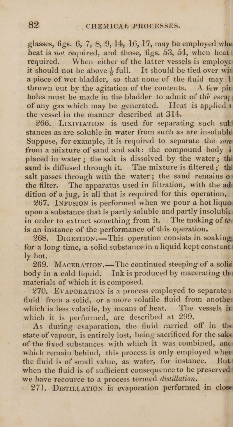 glasses, figs. 6, 7, 8, 9,14, 16,17, may be employed wha heat is not required, and those, figs. 53, 54, when heat} required. | When either of the latter vessels is employe it should not be above 4 full. It should be tied over wit a piece of wet bladder, so that none of the fluid may I thrown out by the agitation of the contents. A few pir holes must be made in the bladder to admit of the escayy of any gas which may be generated. Heat is applied 4 the vessel in the manner described at 314. 266. LrxIvIaTION is used for separating such sub stances as are soluble in water from such as are insolubld Suppose, for example, it is required to separate the. sam from a mixture of sand and salt: the compound body i placed in water ; the salt is dissolved by the water ; ‘thi sand is diffused through it. The mixture is filtered; thi salt passes through with the water; the sand remains o# the filter. The apparatus used in filtration, with the adk dition of a jug, is all that is required for this operation, 267. INFUSION is performed when we pour a hot liquox upon a substance that is partly soluble and partly insoluble: in order to extract something from it. The making of te, is an instance of the performance of this operation. 268. DicEstion.—This operation consists in soakingy for a long time, a solid substance in a liquid kept constant ly hot. 269. MacERATION.—The continued steeping of a solid body in a cold liquid. Ink is produced by macerating tho materials of which it is composed. 270, EVAPORATION is a process employed to separate % fluid from a solid, or a more volatile fluid from anothes which is less volatile, by means of heat. The vessels it which it is performed, are described at 299, As during evaporation, the fluid carried off in the state of vapour, is entirely lost, being sacrificed for the sake of the fixed substances with which it was combined, ang which remain behind, this process is only employed wher the fluid is of small value, as water, for instance. But when the fluid is of sufficient consequence to be preservedi we have recource to a process termed distillation, 271. DisTILLATION is evaporation per formed in close