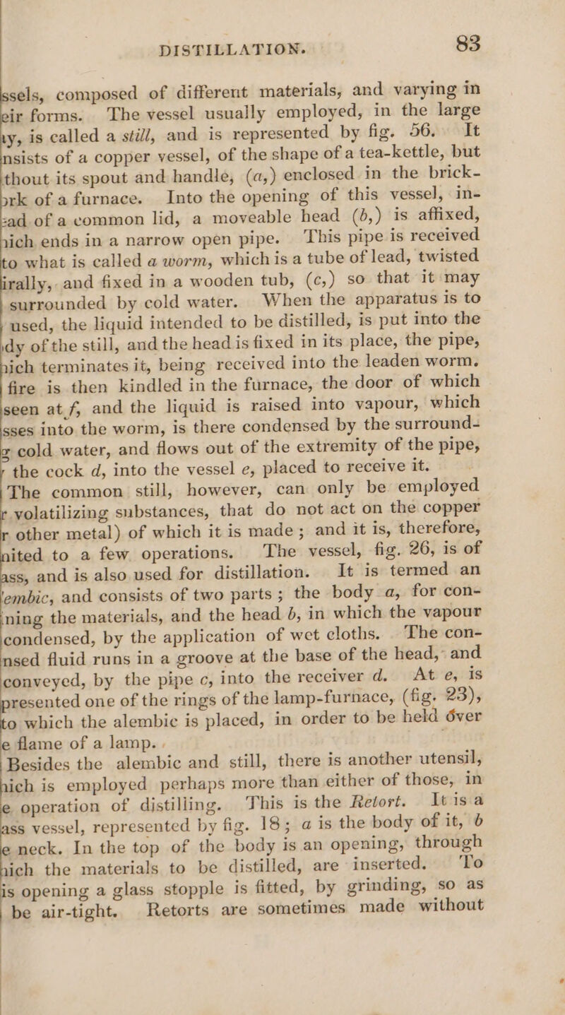 ne composed of different materials, and varying in sir forms. The vessel usually employed, in the large y, is called a still, and is represented by fig. 56. It sist of a copper vessel, of the shape of a tea-kettle, but thout its spout and handle, (a,) enclosed in the brick- rk of a furnace. Into the opening of this vessel, in- sad of a common lid, a moveable head (6,) is affixed, rich ends in a narrow open pipe. This pipe is received to what is called a worm, whichis a tube of lead, twisted rally, and fixed in a wooden tub, (c,) so that it may surrounded by cold water. When the apparatus is to used, the liquid intended to be distilled, is put into the idy of the still, and the head is fixed in its place, the pipe, ich terminates it, being received into the leaden worm, fire is then kindled in the furnace, the door of which seen at.f, and the liquid is raised into vapour, which sses into the worm, is there condensed by the surround- g cold water, and flows out of the extremity of the pipe, the cock d, into the vessel e, placed to receive it. The common still, however, can only be employed yolatilizing substances, that do not act on the copper other metal) of which it is made ; and it is, therefore, ited to a few operations. The vessel, fig. 26, is of ss, and is also used for distillation. It is termed an ‘embic, and consists of two parts; the body a, for con- tg the materials, and the head }, in which the vapour condensed, by the application of wet cloths. The con- nsed fluid runs in a groove at the base of the head,” and conveyed, by the pipe c, into the receiver d. At e, is resented one of the rings of the lamp-furnace, (fig. 23), fo which the alembic is placed, in order to be held d6ver e flame of a lamp. . Besides the alembic and still, there is another utensil, ich is employed perhaps more than either of those, in operation of distilling. This is the Retort. It isa ss vessel, represented by fig. 18; a is the body of it, 6 neck. In the top of the body is an opening, through 1ich the materials to be distilled, are inserted. ‘To is opening a glass stopple is fitted, by grinding, so as be air-tight. Retorts are sometimes made without .