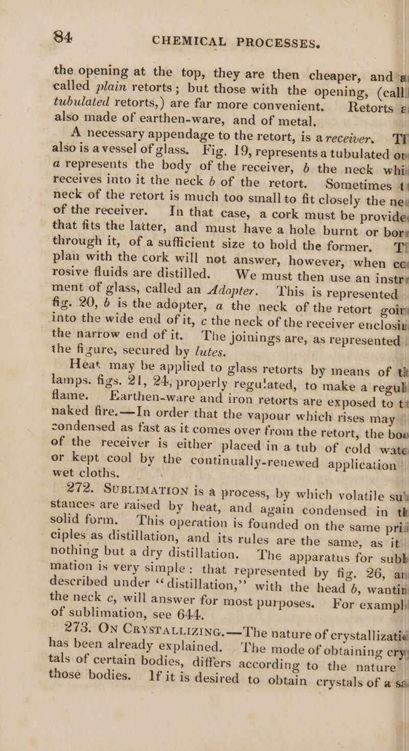 the opening at the top, they are then cheaper, and ‘a called plain retorts; but those with the opening, (call) tubulated retorts,) are far more convenient. Retorts ¢: also made of earthen-ware, and of metal. A necessary appendage to the retort, is areceiver. TY also is avessel of glass. Fig, 19, represents a tubulated om a represents the body of the receiver, 6 the neck whi: receives into it the neck 6 of the retort. Sometimes 1 neck of the retort is much too small to fit closely the neg of the receiver. In that case, a cork must be provide that fits the latter, and must have a hole burnt or bors through it, of a sufficient size to hold the former. Ti plan with the cork will not answer, however, when co rosive fluids are distilled. | We must then use an instre ment of glass, called an Adopter. This is represented fig. 20, 6 is the adopter, a the neck of the retort goir into the wide end of it, ¢ the neck of the receiver enclosit the narrow end of it. The Joinings are, as represented _ the figure, secured by lutes. Heat. may be applied to glass retorts by means of tit lamps. figs. 21, 24, properly reguated, to make a regull flame. Earthen-ware and iron retorts are exposed to ti naked fire.—In order that the vapour which rises may © condensed as fast as it comes over from the retort, the bow of the receiver is either placed in a tub of cold wate or kept cool by the continually-reuewed application wet cloths, _ 272. SUBLIMATION is a process, by which volatile su% stances are raised by heat, and again condensed in tk solid form, This operation is founded on the same pris ciples as distillation, and its rules are the same, as it. nothing but a dry distillation. The apparatus for subb mation is very simple: that represented by fig. 26, am described under ‘distillation,’ with the head 6, wantin) the neck c, will answer for most purposes, of sublimation, see 644, 273. ON CrysraLiizinc.—The nature of crystallizatie has been already explained. The mode of obtaining eryy tals of certain bodies, differs according to the nature. those bodies. If it is desired to obtain crystals of a sé For exampl}