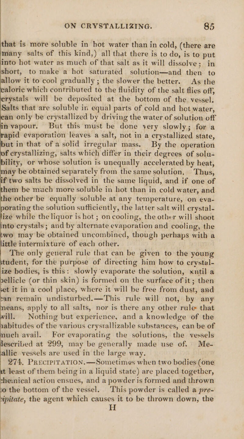 that is more soluble in hot water than in cold, (there are many salts of this kind,) all that there is to dows is to put into hot water as much of that salt as it will dissolve: in short, to make a hot saturated solution—and then to allow it to cool gradually ; the slower the better. As the aloric which contributed to the fluidity of the salt flies off, rystals will be deposited at the bottom of the vessel. Salts that ‘are soluble in equal parts of cold and hot water, an only be crystallized by driving the water of solution off nyapour. But this must be done yery slowly; for a apid evaporation leaves a salt, not in a crystallized state, ut in that ofa solid irregular mass. By the operation f crystallizing, salts which differ in their degrees of solu- ility, or whose solution is unequally accelerated by heat, ay be obtained separately from the same solution. Thus, f two salts be dissolved in the same liquid, and if one of hem be much more soluble in hot than in cold water, and he other be equally soluble at any temperature, on eva- orating the solution sufficiently, the latter salt will crystal- ize while the liquor is hot ; on cooling, the other will shoot nto crystals ; and by alternate evaporation and cooling, the wo may be obtained uncombined, though perhaps with a ittle intermixture of each other. The only general rule that can be given to the young tudent, for the purpose of directing him how to crystal- ize bodies, is this: slowly ‘evaporate the solution, entil a dellicle (or thin skin) is formed on the surface of it ; then t it in a cool place, where it will be free from dust, and can remain undisturbed.—This rule will not, by any eans, apply to all salts, nor is there any other rule: that ill. Nothing but experience, and a knowledge of the abitudes of the various crystallizable substances, can be of uch avail. For evaporating the solutions, the vessels escribed at 299, may be generally made use of. Me- llic vessels are used in the large way. 274. PRECIPITATION. —Sometimes when two bodies (one t least of them being in a liquid state) are placed together, the:nical action ensues, and a powder is formed and thrown 10 the bottom of the vessel. This powder is called a pre- “pitate, the agent which causes it to be thrown down, the H