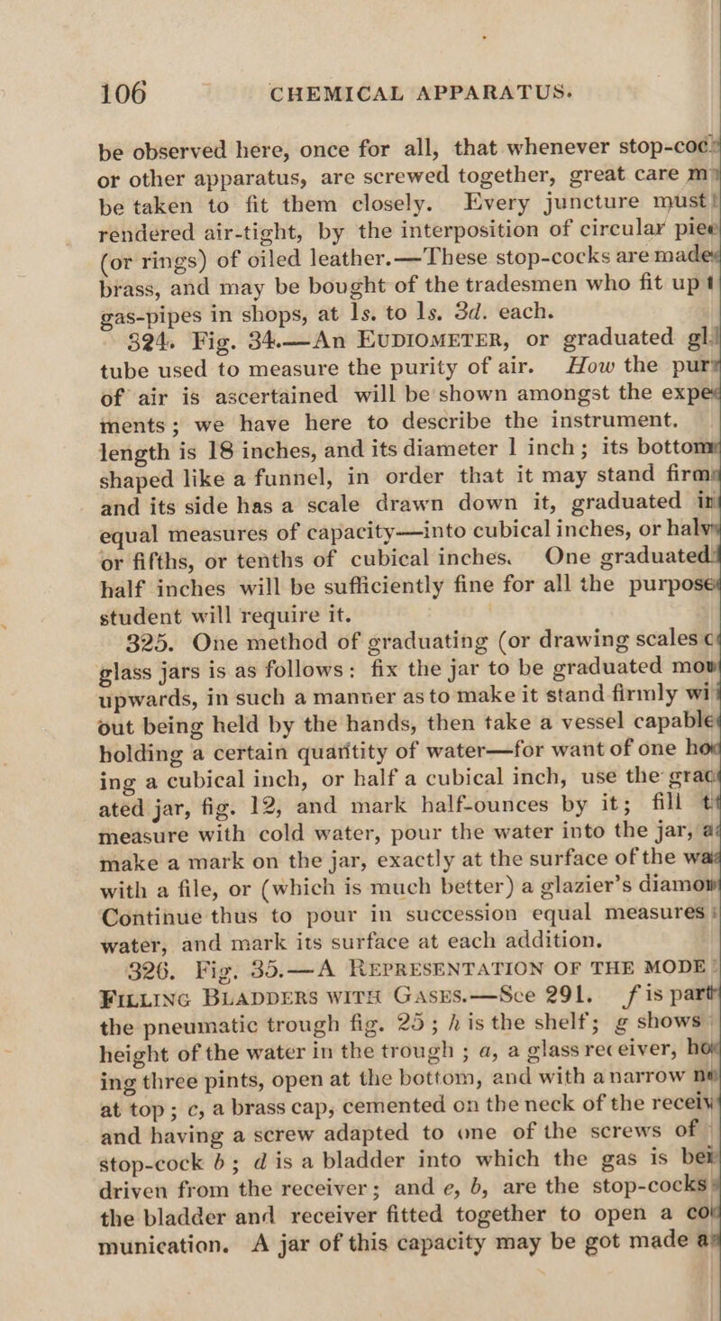 be observed here, once for all, that whenever stop-coc® or other apparatus, are screwed together, great care m be taken to fit them closely. Every juncture must? rendered air-tight, by the interposition of circular piee (or rings) of oiled leather. —These stop-cocks are made brass, and may be bought of the tradesmen who fit upt gas-pipes in shops, at ls. to 1s, 3d. each. 324. Fig. 34.._An EUDIOMETER, or graduated gl tube used to measure the purity of air. How the pur of air is ascertained will be shown amongst the exp ments; we have here to describe the instrument. length is 18 inches, and its diameter 1 inch; its botto shaped like a funnel, in order that it may stand firm and its side has a scale drawn down it, graduated in equal measures of capacity—into cubical inches, or hal or fifths, or tenths of cubical inches. One graduate half inches will be sufficiently fine for all the purpose student will require it. 325. One method of graduating (or drawing scales ¢ glass jars is as follows: fix the jar to be graduated mow upwards, in such a manner as to make it stand firmly wi out being held by the hands, then take a vessel capable holding a certain quaritity of water—for want of one h ing a cubical inch, or half a cubical inch, use the grag ated jar, fig. 12, and mark half-ounces by it; fill measure with cold water, pour the water into the jar, a make a mark on the jar, exactly at the surface of the wai with a file, or (which is much better) a glazier’s diamow Continue thus to pour in succession equal measures : water, and mark its surface at each addition. 326. Fig. 35.—A REPRESENTATION OF THE MODE ® FILLING BLADDERS with GasEs.—Sce 291. fis par the pneumatic trough fig. 25; his the shelf; g shows: height of the water in the trough ; a, a glass receiver, hoi ing three pints, open at the bottom, and with anarrow ni at top; c, a brass cap, cemented on the neck of the recely and having a screw adapted to one of the screws of | stop-cock b; dis a bladder into which the gas is ber driven from the receiver; and e, b, are the stop-cocks: the bladder and receiver fitted together to open a co munication. A jar of this capacity may be got made @