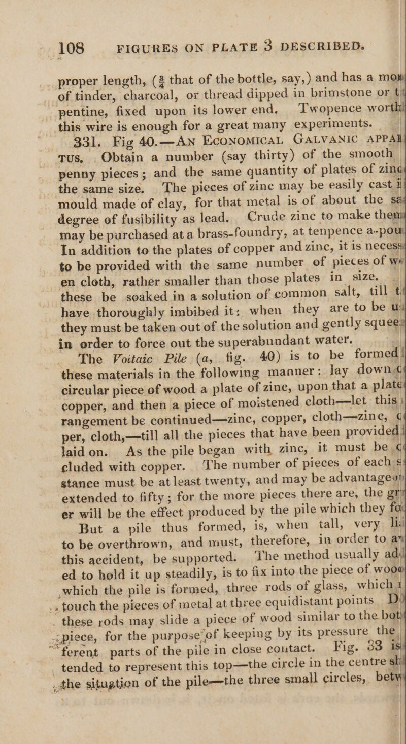 proper length, (2 that of the bottle, say,) and has a mo: Gah tinder, charcoal, or thread dipped in brimstone or t) pentine, fixed upon its lower end. Twopence worth this wire is enough for a great many experiments. 331. Fig 40.—AN Economical GALVANIC APPAI rus, . Obtain a number (say thirty) of the smooth penny pieces; and the same quantity of plates of zing the same size. The pieces of zinc may be easily cast i mould made of clay, for that metal is of about the é degree of fusibility as lead. Crude zinc to make them may be purchased ata brass-foundry, at tenpence a-por In addition to the plates of copper and zinc, it is neces to be provided with the same number of pieces of we en cloth, rather smaller than those plates in size. these be soaked in a solution of common salt, till ¢, have thoroughly imbibed it; when they are to be u: they must be taken out of the solution and gently squee. in order to force out the superabundant water. “4 The Voitaic Pile (a, fig. 40) is to be formed! these materials in the following manner: lay down< circular piece of wood a plate of zine, upon that a plate copper, and then a piece of moistened cloth——let this + rangement be continued—zinc, copper, cloth—zine, ¢ per, cloth,—till all the pieces that have been provided laidon. As the pile began with zinc, it must be ¢ cluded with copper. The number of pieces of each s stance must be at least twenty, and may be advantagevly extended to fifty; for the more pieces there are, the gr er will be the effect produced by the pile which they fo; But a pile thus formed, 1s, when tall, very lis to be overthrown, and must, therefore, in order to a¥ this aecident, be supported. The method usually ad ed to hold it up steadily, is to fix into the piece of woo which the pile is formed, three rods of glass, which 1 .. touch the pieces of metal at three equidistant points, D _ these rods may slide a piece of wood similar to the boty piece, for the purpose’of keeping by its pressure the. “ferent. parts of the pile in close coutact. Fig. 33 is _ tended to represent this top—the circle in the centre sk _the situation of the pile—the three small circles, bety