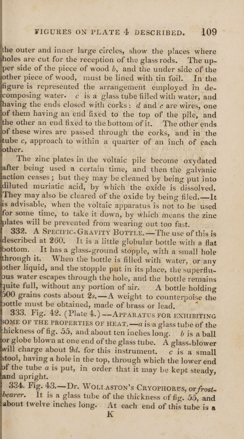 he outer and inner large circles, show the places where oles are cut for the reception of the glassrods. The up- er side of the piece of wood b, and the under side of the ther piece of wood, must be lined with tin foil. In the figure is represented the arrangement employed in de- omposing water. c is a glass tube filled with water, and aving the ends closed with corks: d and ¢ are wires, one f them having an end fixed to the top of the pile, and the other an end fixed to the bottom of it. The other ends f these wires are passed through the corks, and in the ube c, approach to within a quarter of an inch of each other. The zinc plates in the voltaic pile become oxydated fter being used a certain time, and then the galvanic action ceases ; but they may be cleaned by being put into iluted muriatic acid, by which the oxide is dissolved. They may also be cleared of the oxide by being filed. —It is advisable, when the voltaic apparatus is not to be used for some time, to take it down, by which means the zine lates will be prevented from wearing out too fast. 332. A Speciric-Gravity BoTTLe.—The use of this is escribed at 260. It is a littie globular bottle with a flat ottom. It has a glass-ground stopple, with a small hole hrough it. When the bottle is filled with water, or any ther liquid, and the stopple put in its place, the superflu- us water escapes through the hole, and the bottle remains uite full, without any portion of air. A bottle holding grains costs about 2s.—A weight to counterpoise the ottle must be obtained, made of brass or lead. 333. Fig. 42. (Plate 4.) ~-APPARATUS FOR EXHIBITING OME OF THE PROPERTIES OF HEAT, —a is:a glass tube of the hickness of fig. 55, and about ten inches long. 6 is a ball r globe blown at one end of the glass tube. A glass-blower ill charge about 9d. for this instrument. c is a small tool, having a hole in the top, through which the lower end f the tube ais put, in order that it may be kept steady, nd upright. 334. Fig. 43.—Dr. WOLIAsTON’s CRYOPHORUS, or frost= bearer. It is a glass tube of the thickness of fig. 59, and about twelve inches long. At each end of this tube is a K