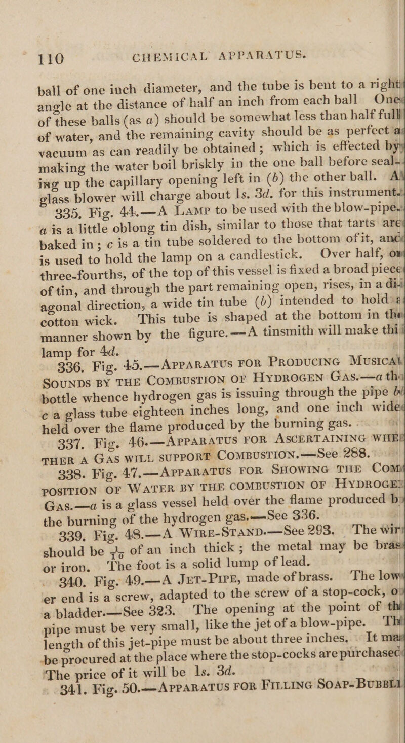pall of one inch diameter, and the tube is bent to a right) angle at the distance of half an inch from each ball On of these balls (as a) should be somewhat less than half fulll of water, and the remaining cavity should be as perfect a vacuum as can readily be obtained ; which is effected by making the water boil briskly in the one ball before seal- ing up the capillary opening left in (>) the other ball. A’ glass blower will charge about Is. 3d. for this instrument. 335. Fig. 44.—A Lamp to be used with the blow-pipe. ais a little oblong tin dish, similar to those that tarts are baked in; c is a tin tube soldered to the bottom of it, ané is used to hold the lamp on a candlestick. Over half, three-fourths, of the top of this vessel is fixed a broad piece of tin, and through the part remaining open, rises, in a di-i agonal direction, a wide tin tube ()) intended to holdvz cotton wick. This tube is shaped at the bottom in the manner shown by the figure.—A tinsmith will make thi lamp for 4d. 336. Fig. 45. —ApparaTus FOR PRODUCING Musical SouUNDS BY THE COMBUSTION OF HyDROGEN GaAs.—a th: bottle whence hydrogen gas is issuing through the pipe ¢ a glass tube eighteen inches long, and one inch wide held over the flame produced by the burning gas. . 337. Fig. 46.—APPARATUS FOR ASCERTAINING WHE, THER A GAS WILL suppoRT ComBusTion.—See 288. 338. Fig. 47. — APPARATUS FOR SHOWING THE Co! POSITION OF WATER BY THE COMBUSTION OF HyYDROGE® Gas.—a is a glass vessel held over the flame produced b: the burning of the hydrogen gas.——See 336. 339, Fic. 48.—A Wire-Stanp.—See 293, The wir should be 74 of an inch thick ; the metal may be bra or iron. ‘Lhe foot is a solid lump of lead. 340. Fig. 49.—A J pt-Prre, made of brass. The lo er end is a screw, adapted to the screw of a stop-cock, 0: a bladder.—-See 323. The opening at the point of: pipe must be very small, like the jet of a blow-pipe. length of this jet-pipe must be about three inches. . It m -be procured at the place where the stop-cocks are purchasec 'The price of it will be Is. 3d. il 341. Fig. 50.—APPARATUS FOR FILLING Soar-Bunett