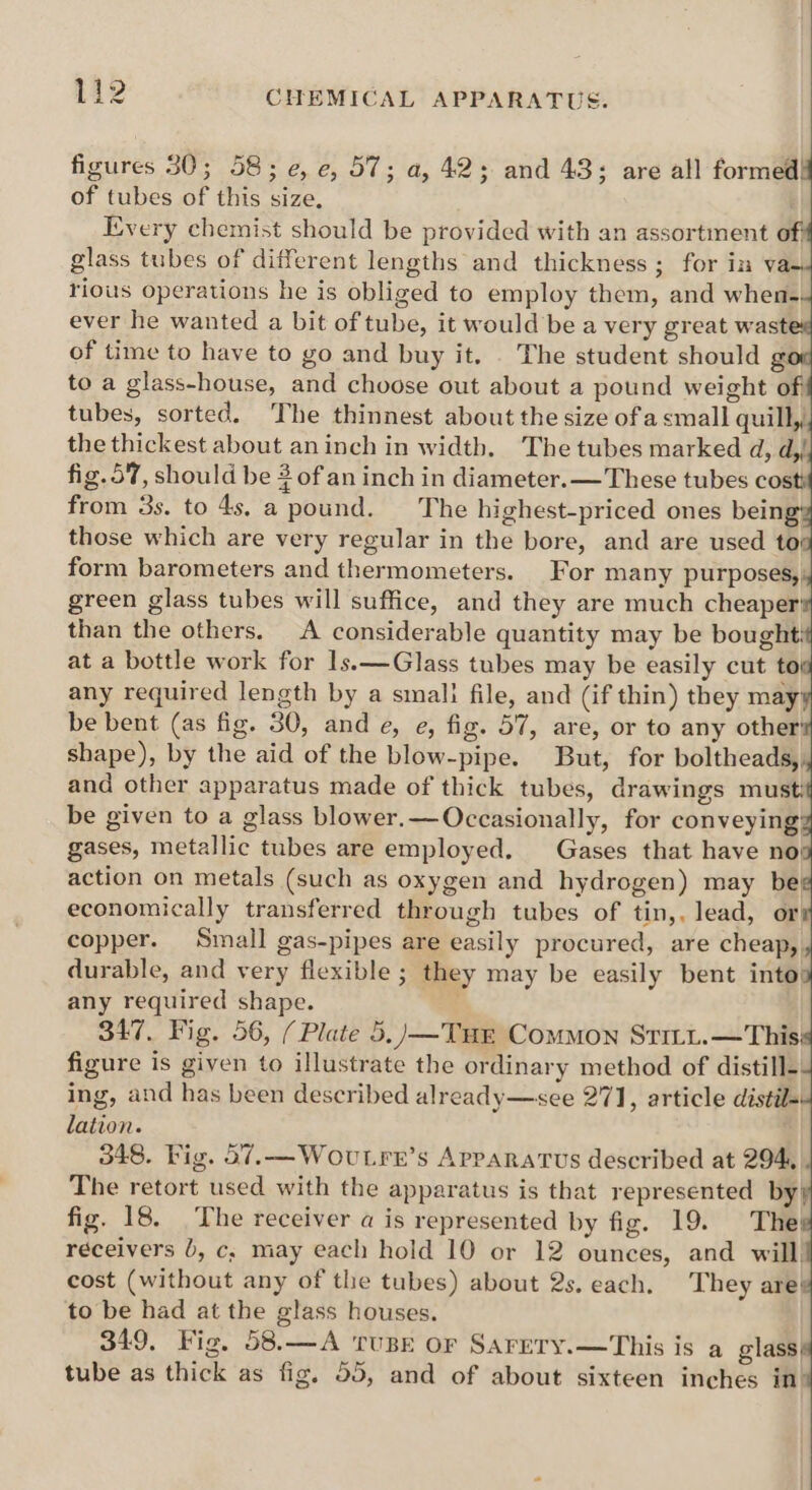 figures 30; 58; e, e, 57; a, 42; and 43; are all formed of tubes of this size, Every chemist should be provided with an assortment of glass tubes of different lengths and thickness; for in vae rious operations he is obliged to employ them, and when. ever he wanted a bit of tube, it would be a very great wast of time to have to go and buy it. . The student should g to a glass-house, and choose out about a pound weight of tubes, sorted. The thinnest about the size ofa small quill, the thickest about aninch in width. The tubes marked d, d,/ fig.57, should be 3 of an inch in diameter.— These tubes cos from 3s. to 4s, a pound. ‘The highest-priced ones bein those which are very regular in the bore, and are used to form barometers and thermometers. For many purposes,: green glass tubes will suffice, and they are much cheaper! than the others. A considerable quantity may be bought: at a bottle work for 1s.—Glass tubes may be easily cut to any required length by a smali file, and (if thin) they may be bent (as fig. 30, and e, e, fig. 57, are, or to any other’ shape), by the aid of the blow-pipe. But, for boltheads, and other apparatus made of thick tubes, drawings must: be given to a glass blower.— Occasionally, for conveying’ gases, metallic tubes are employed. Gases that have no} action on metals (such as oxygen and hydrogen) may be economically transferred through tubes of tin,, lead, or copper. Small gas-pipes are easily procured, are cheap, durable, and very flexible ; they may be easily bent into: any required shape. 347. Fig. 56, (Plate 5.)—Tur Common Stitt. —This figure is given to illustrate the ordinary method of distill- ing, and has been described already—see 271, article distil- lation. . 348. Fig. 57.—Wovutrr’s Apparatus described at 294, The retort used with the apparatus is that represented by) fig. 18. The receiver a is represented by fig. 19. The receivers 0, c,; may each hold 10 or 12 ounces, and will) cost (without any of the tubes) about 2s. each. They are to be had at the glass houses. 349, Fig, 58.—A TUBE or Sarery.—This is a glass} tube as thick as fig. 55, and of about sixteen inches in’