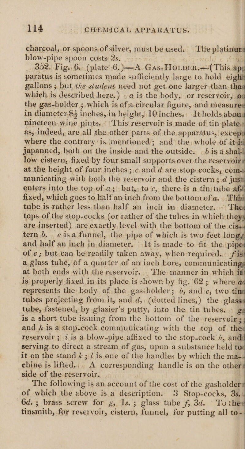 charcoal, .or.spoons of silver, must bé used. The platin : Blow -pive spoon costs 2s. 4 _ 352. Fig. 6. (plate'6.)—A Gas.HocprasetTHled ape paratus is sometimes made sufficiently large to hold eight gallons ; ; but the student need not get.one larger than. thag which is described here.) «a is the body, or reservoir, of the gas-holder ;.which is of.acircular figure, and measure¢ in diameter.83 inches, in height, 10 tiches It holds abou; nineteen. wine pints. This reservoir is made of tin plate» as, indeed, are all the,other parts. of the apparatus, except where the contrary‘is ‘mentioned’; and the, whole of itd japanned, beth. on the inside and. the outside. is a shal- low cistern, fixed by four small supports.over:the reservoir at the height of four inches ;.c and d, are stop..cocks; com- municating with both the yeservoir and the cistern ;.d jus enters. into the top-of.a; but, toc, there is a tin; bibe af. fixed, which goes to, half an inch from the bottom ofa. » This tube is rather less. than half an inch im diameter. The tops of the stop-cocks (or rather of the tubes: in which: they: are inserted ) are exactly level with the bottom of the cis tern 6. eisa funnel, the pipe of which is two feet long, and half an ineh in Aik It is made to. fit. the ‘pipe of ¢; but.can be readily taken away, when required... fig a, Blass tube, of a quarter of an inch bore, communicatings at both ends with the reservoir... The manner in which ith is properly fixed in its place is shown by fig. 62; where a represents the body of the gas-holder; 6, and c, two tink tubes projecting from it, and d, (dotted lines,) the glassis tube, fastened, by glazier’ S putty, into the tin tubes. — gy is a short fibe | issuing from the bottom of the reservoir ;; and fh is a stop-cock comniunicating with the top of the reservoir ; 7 is a blow-pipe affixed to the stop-cock h, andl serving to direct a stream of gas, upon a substance held tox it on the stand ¢; / is ene of the handles by which the ma- chine is lifted. . a corresponding handle is on the other! side of the reservoir. | The following is an account of the cost of the gasholdas of which the abbve is a description. 3 Stop-cocks, 3s.) 6d. ; brass screw for g, 1s. ; glass tube f, 3d. To they tinsmith, for reservoir, cistern, funnel, for putting all to-+