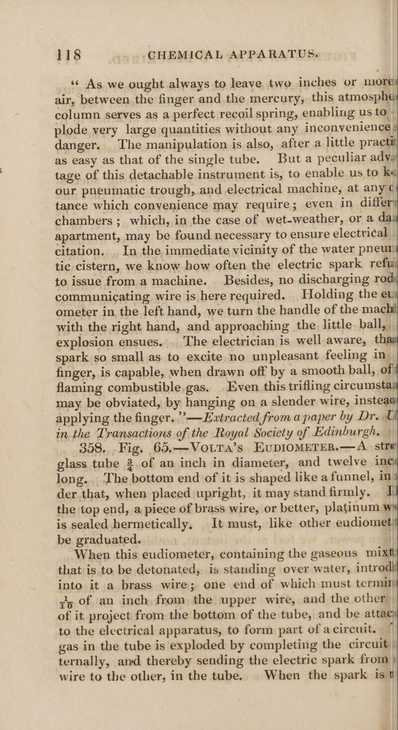« As we ought always to leave two inches or more air, between the finger and the mercury, this atmosphé column serves as a perfect recoil spring, enabling us to. plode very large quantities without any inconvenience: danger. The manipulation is also, after a little practi as easy as that of the single tube. But a peculiar adv: tage of this detachable instrument is, to enable us to ke our pneumatic trough, and electrical machine, at any ¢ tance which convenience may require; even in differ chambers ; which, in the case of wet-weather, or a da apartment, may be found necessary to ensure electrical. citation. . In the immediate vicinity of the water pneur tic cistern, we know how often the electric spark refu to issue from a machine. Besides, no discharging roe communicating wire is here required. Holding the ev. ometer in the left hand, we turn the handle of the mach with the right hand, and approaching the little ball, explosion ensues. . The electrician is well aware, thi spark so small as. to excite no unpleasant feeling in| finger, is capable, when drawn off by a smooth ball, of flaming combustible gas. Even this trifling circumsta, may be obviated, by hanging on a slender wire, instea applying the finger. ”’—Hxtracted from a paper by Dr. L in the Transactions of the Royal Society of Edinburgh. 358... Fig. 65.—VotTa’s EvDIOMETER.—A_ stro glass tube 2 of an inch in diameter, and twelve in¢ long. The bottom end of it is shaped like a funnel, in der that, when placed upright, it may stand firmly. the top end, a piece of brass wire, or better, platinum w is sealed hermetically, It must, like other eudiomet; be graduated. | When this eudiometer, containing the gaseous mixtl that is to be detonated, is standing over water, introd into it a brass wire; one end of which must termil} vo of an inch from the upper wire, and the other of it project from the bottom of the tube, and be attac to the electrical apparatus, to form part of a circuit. gas in the tube is exploded by completing the circuit) ternally, amd thereby sending the electric spark from } wire to the other, in the tube. When the spark ist —