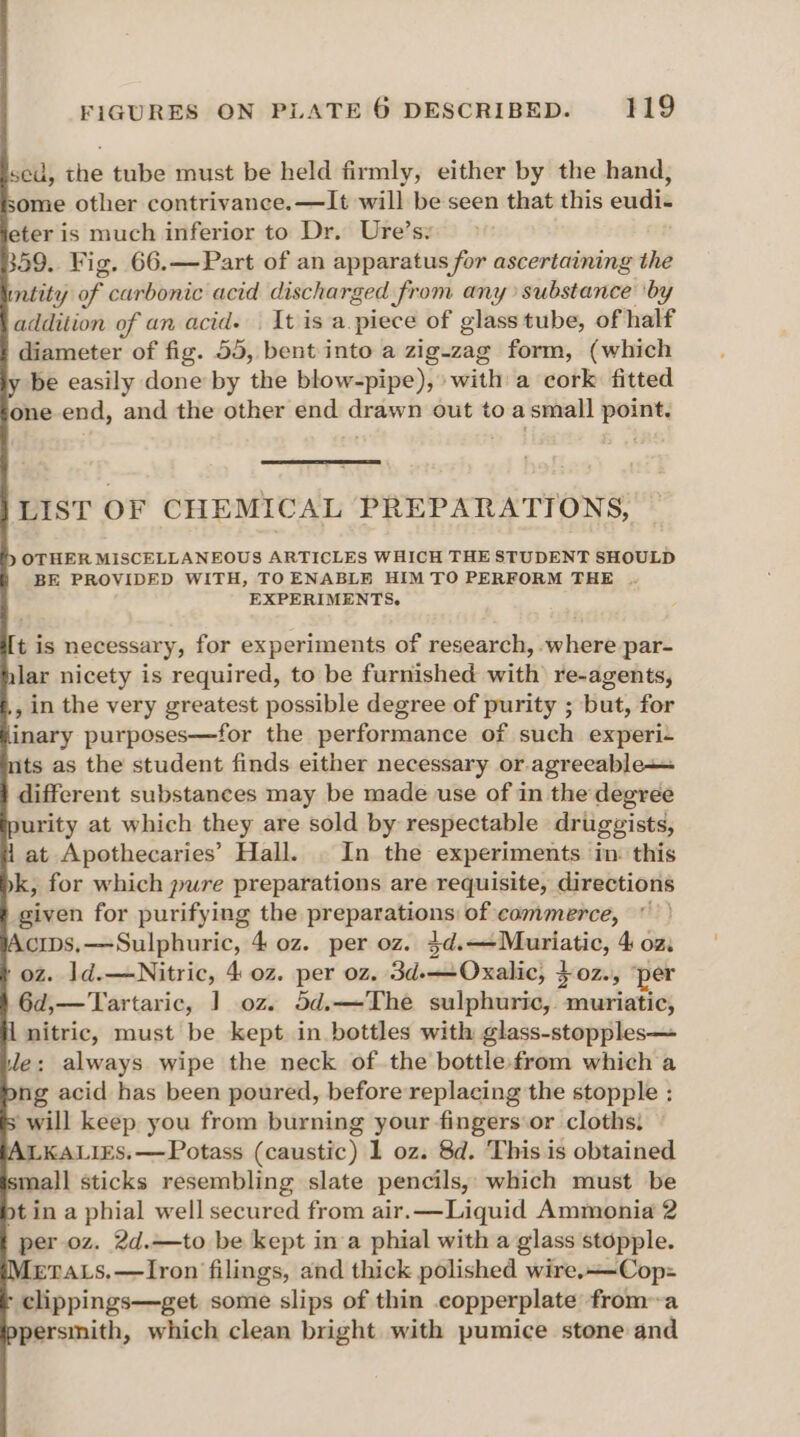 sed, the tube must be held firmly, either by the hand, some other contrivance.—It will be seen that this eudi- eter is much inferior to Dr. Ure’s: 359. Fig. 66.—Part of an apparatus for ascertaining the intity of carbonic acid discharged from any substance ‘by addition of an acid. | It is a.piece of glass tube, of half diameter of fig. 55, bent into a zig-zag form, (which be easily done by the blow-pipe), with a cork fitted one end, and the other end drawn out to asmall point. LIST OF CHEMICAL PREPARATIONS, OTHER MISCELLANEOUS ARTICLES WHICH THE STUDENT SHOULD BE PROVIDED WITH, TO ENABLE HIM TO PERFORM THE . EXPERIMENTS. t is necessary, for experiments of research, .where par- lar nicety is required, to be furnished with re-agents, , in the very greatest possible degree of purity ; but, for inary purposes—for the performance of such experi- ts as the student finds either necessary or agreeable+= different substances may be made use of in the degree urity at which they are sold by respectable drugzists, at Apothecaries’ Hall. . In the experiments in: this k, for which pure preparations are requisite, directions given for purifying the preparations: of commerce, © cips,—-Sulphuric, 4 oz. per oz. 3d.—Muriatic, 4 oz. oz. 1ld.—Nitric, 4 0z. per oz, 3d-——Oxalic, }0z., ‘per 6d,—‘Tartaric, ] oz. 5d.—The sulphuric, muriatic, nitric, must be kept in bottles with glass-stopples— e: always wipe the neck of the bottle:from which a ng acid has been poured, before replacing the stopple : will keep you from burning your fingers or cloths, LKALIES.—Potass (caustic) 1 oz. 8d. This is obtained mall sticks resembling slate pencils, which must be ot in a phial well secured from air.—Liquid Ammonia 2 per oz. 2d.—to be kept ina phial with a glass stopple. [eraLs.—lIron filings, and thick polished wire.——Cop:= clippings—get some slips of thin copperplate froma persmith, which clean bright with pumice stone and