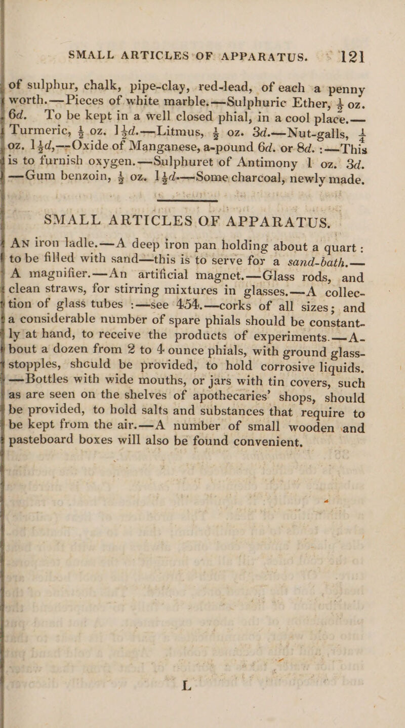 SMALL ARTICLES ‘OF APPARATUS. © 12] of sulphur, chalk, pipe-clay, red-lead, of each “a penny worth.—Pieces of white marble.—Sulphuric Ether, $ OZ. 6d. To be kept in a well closed phial, in a cool place. — Turmeric, 4.0z. 1}d.—Litmus, 3 oz. 3d.—Nut-galls, 4 oz. 14d,—-Oxide of Manganese, a-pound 6d.or-8d. :——This is to furnish oxygen.—Sulphuret of Antimony | oz.’ 3d. —Gum benzoin, 3 oz. 14d-—-Some charcoal, newly made. SMALL ARTICLES OF APPARATUS, © AN iron ladle. —A deep iron pan holding about a quart : to be filled with sand—this is to serve for a sand-bath.— A magnifier.—An artificial magnet. —Glass rods, and {clean straws, for stirring mixtures in glasses. —A collec- §tion of glass tubes :—see 4.54..—corks of all sizes; and fa considerable number of spare phials should be constant- ly at hand, to receive the products of experiments. —A- bout a dozen from 2 to 4 ounce phials, with ground glass- stopples, should be provided, to hold corrosive liquids. — Bottles with wide mouths, or jars with tin covers, such as are seen on the shelves of apothecaries’ shops, should be provided, to hold salts and substances that require to be kept from the air.—A number of small wooden and pasteboard boxes will also be found convenient.