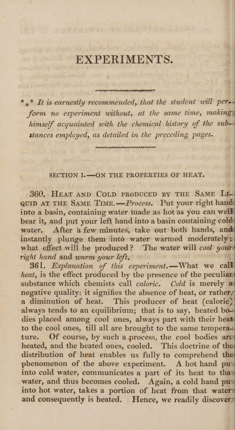 EXPERIMENTS. * .* It is earnestly recommended, that the student will pera form no experiment without, at the same time, makin, himself acquainted with the chemical history of the sub stances empleyed, as detailed in the preceding pages. PPRPPA PADILLA LP PDAL ODD LA, SECTION I.——-ON THE PROPERTIES OF HEAT. _ 360,. Hear AND COLD PRODUCED BY THE SAME Lie QUID AT THE SAME TIME.—Process. Put your right han into a basin, containing water made as hot as you can wel bear it, and put your left hand into a basin containing col water. After a few minutes, take out’ both hands, an instantly -plunge them ‘inté: water warmed moderately x what effect will be produced? The water will coat kie| right hand and warm your left, 0° 361. Explanation of this experiment.—What we calll heat, is the effect produced by the presence of the peculi substance which chemists call caloric. Cold is merely a negative quality: it signifies the absence of heat, or rather, a diminution of heat. This producer of heat (caloric) always tends to an equilibrium; that is to say, heated b dies placed among cool ones, always part with their heat to the cool ones, till all are brought to the same tempera ture. Of course, by such a.process, the cool bodies aré heated, and the heated ones, cooled. This doctrine of the distribution of heat enables us fully to comprehend th phenomenon of the above experiment. A hot hand pu’ into cold water, communicates a part of its heat to tha’ water, and thus becomes cooled. Again, a cold hand pu’ into hot water, takes a portion of heat from that water’ and consequently is heated. Hence, we readily discover,