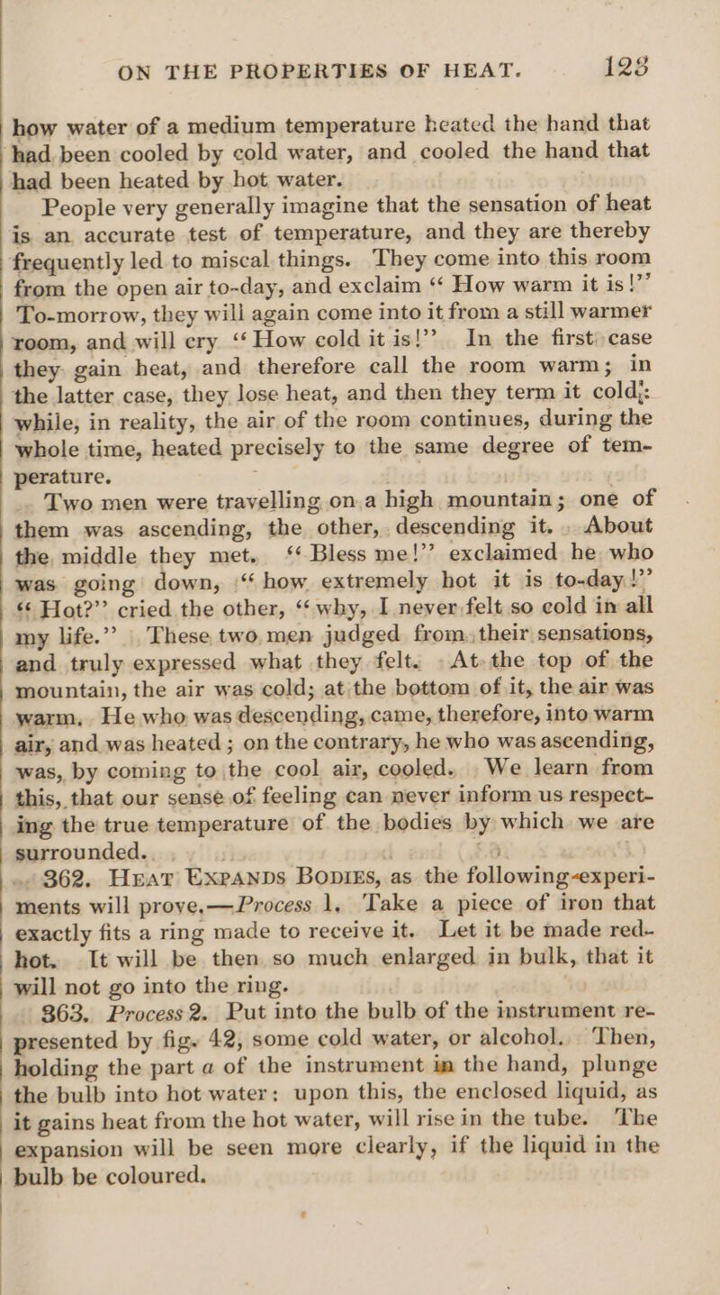 how water of a medium temperature heated the hand that ‘had been cooled by cold water, and cooled the hand that had been heated by hot water. People very generally imagine that the sensation of heat is an accurate test of temperature, and they are thereby frequently led to miscal things. They come into this room from the open air to-day, and exclaim ‘‘ How warm it is!”’ To-morrow, they will again come into it from a still warmer room, and will ery ‘‘ How cold it is!’ In the first: case they gain heat, and therefore call the room warm; in the latter case, they lose heat, and then they term it cold;: while, in reality, the air of the room continues, during the whole time, heated precisely to the same degree of tem- perature. : M _ Two men were travelling on.a high mountain; one of them was ascending, the other, descending it. . About the middle they met. ‘‘ Bless me!’ exclaimed he who was going down, ‘“‘ how extremely hot it is to-day!’ <¢ Hot?” cried the other, ‘‘ why, I never felt so cold in all my life.” These, two, men judged from, their sensations, and truly expressed what they felt. . At-the top of the mountain, the air was cold; at the bottom of it, the air was warm, He who was descending, came, therefore, into warm air, and was heated ; on the contrary, he who was ascending, was, by coming to the cool air, cooled. We learn from this, that our sense of feeling can never inform us respect- ing the true temperature of the bodies by which we are surrounded... i} d 8. ., 362. Heat Expannds Bopigs, as the following-experi- ments will prove.—Process 1, ‘Take a piece of iron that exactly fits a ring made to receive it. Let it be made red- hot. It will be then so much enlarged in bulk, that it will not go into the ring. 363. Process 2. Put into the bulb of the instrument re- presented by fig. 42, some cold water, or alcohol. Then, holding the part a of the instrument im the hand, plunge the bulb into hot water: upon this, the enclosed liquid, as it gains heat from the hot water, will rise in the tube. The expansion will be seen more clearly, if the liquid in the bulb be coloured.