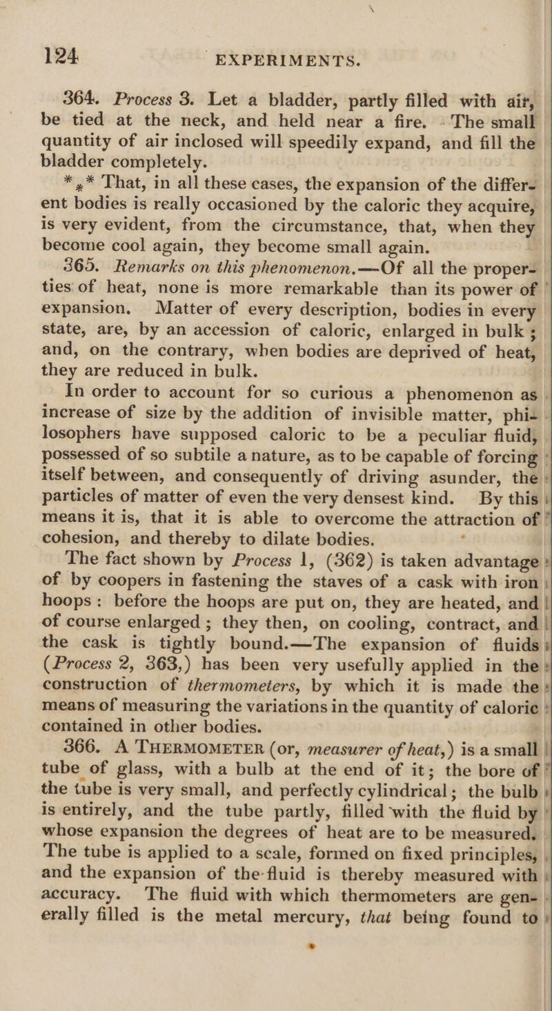 364. Process 3. Let a bladder, partly filled with ait, be tied at the neck, and held near a fire. - The small quantity of air inclosed will speedily expand, and fill the bladder completely. *,* That, in all these cases, the expansion of the differ- ent bodies is really occasioned by the caloric they acquire, is very evident, from the circumstance, that, when they become cool again, they become small again. 365. Remarks on this phenomenon.—Of all the proper ties of heat, none is more remarkable than its power of | expansion. Matter of every description, bodies in every state, are, by an accession of caloric, enlarged in bulk ; and, on the contrary, when bodies are deprived of heat, they are reduced in bulk. In order to account for so curious a phenomenon as | increase of size by the addition of invisible matter, phis - losophers have supposed caloric to be a peculiar fluid, | possessed of so subtile a nature, as to be capable of forcing ° itself between, and consequently of driving asunder, the : particles of matter of even the very densest kind. By this | means it is, that it is able to overcome the attraction of ' cohesion, and thereby to dilate bodies. , | The fact shown by Process 1, (362) is taken advantage » of by coopers in fastening the staves of a cask with iron | hoops: before the hoops are put on, they are heated, and | of course enlarged ; they then, on cooling, contract, and | the cask is tightly bound.—The expansion of fluids (Process 2, 363,) has been very usefully applied in the: construction of thermometers, by which it is made the: means of measuring the variations in the quantity of calorie : contained in other bodies. | 366. A THERMOMETER (or, measurer of heat,) is a small | tube of glass, with a bulb at the end of it; the bore of | the tube is very small, and perfectly cylindrical; the bulb } is entirely, and the tube partly, filled ‘with the fluid by’ whose expansion the degrees of heat are to be measured, The tube is applied to a scale, formed on fixed principles, | and the expansion of the-fluid is thereby measured with : accuracy. The fluid with which thermometers are gen- | erally filled is the metal mercury, that being found to»