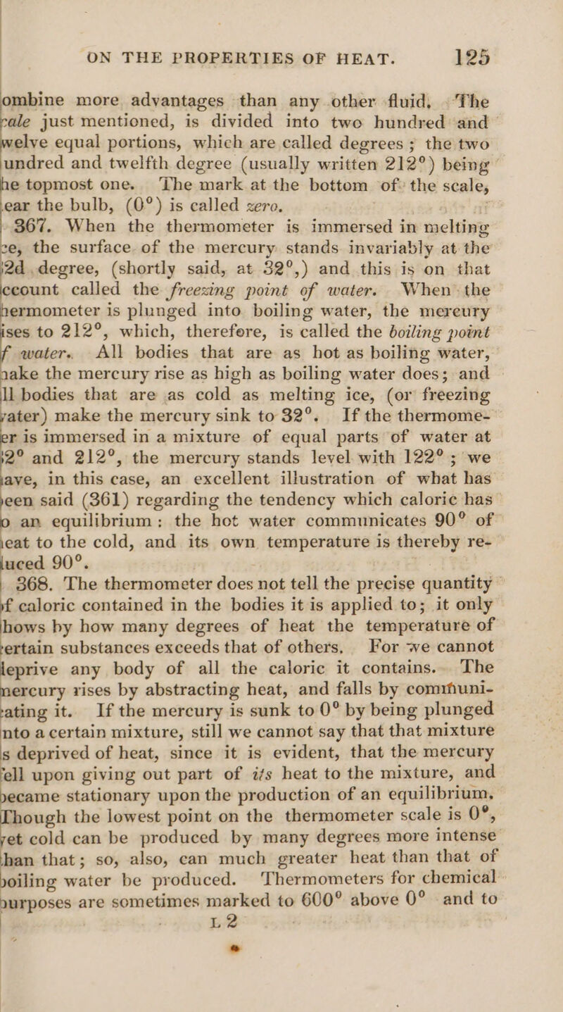ombine more advantages than any other fluid, . The sale just mentioned, is divided into two hundred ‘and elve equal portions, which are called degrees ; the two undred and twelfth degree (usually written 212°) being he topmost one. ‘The mark at the bottom of» the scale, ear the bulb, (0°) is called zero, if 367. When the thermometer is immersed in melting ce, the surface of the mercury stands invariably at the 2d .degree, (shortly said, at 32°,) and this is on that count called the freezing point of water. When’ the ermometer is plunged into boiling water, the mereury ises to 212°, which, therefere, is called the boiling point water. All bodies that are as hot as boiling water, aake the mercury rise as high as boiling water does; and ll bodies that are as cold as melting ice, (or freezing yater) make the mercury sink to 32°. If the thermome- ris immersed in a mixture of equal parts of water at 32° and 212°, the mercury stands level with 122° ; we ave, in this case, an excellent illustration of what has yeen said (361) regarding the tendency which caloric has o an equilibrium: the hot water communicates 90° of ieat to the cold, and its own temperature is thereby re- luced 90°. 368. The thermometer does not tell the precise quantity © if caloric contained in the bodies it is applied to; it only hows by how many degrees of heat the temperature of -ertain substances exceeds that of others, For we cannot leprive any body of all the caloric it contains.. The mercury rises by abstracting heat, and falls by comrhuni- ating it. Ifthe mercury is sunk to 0° by being plunged nto a certain mixture, still we cannot say that that mixture s deprived of heat, since it is evident, that the mercury ‘ell upon giving out part of i/s heat to the mixture, and yecame stationary upon the production of an equilibrium, Though the lowest point on the thermometer scale is 0°, yet cold can be produced by many degrees more intense han that; so, also, can much greater heat than that of yoiling water be produced. Thermometers for chemical nurposes are sometimes marked to 600° above 0° and to L2- o
