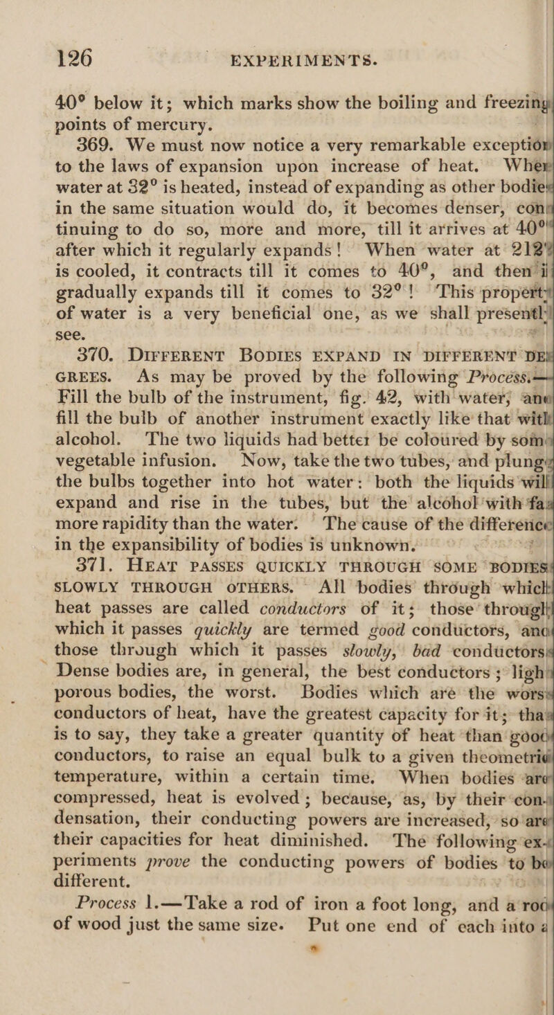 40° below it; which marks show the boiling and freee points of mercury. 369. We must now notice a very remarkable exceptiow to the laws of expansion upon increase of heat. Wher water at 32° is heated, instead of expanding as other bodie! in the same situation would do, it becomes denser, con tinuing to do so, more and more, till it arrives at 40% after which it regularly expands! When water at 212' is cooled, it contracts till it comes to 40°, and then i gradually expands till it comes to 32°! This propert: of water is a very beneficial one, as we shall prescoay see. 370. DIFFERENT BODIES EXPAND IN DIFFERENT DE GREES. As may be proved by the following Process.- Fill the bulb of the instrument, fig. 42, with water, ane fill the bulb of another instrument exactly like that wit alcohol. The two liquids had better be coloured by som’ vegetable infusion. Now, take the two tubes, and plung: the bulbs together into hot water: both the liquids ‘will expand and rise in the tubes, but the’ alcohol ‘with fa. more rapidity than the water. The cause of the eee in the expansibility of bodies is unknown. 371, HEAT PASSES QUICKLY THROUGH SOME BODIES SLOWLY THROUGH oTHERS. All bodies’ through whicl heat passes are called conductors of it; those’ througlt which it passes quickly are termed good ‘conductors, anc those through which it passes oily, bad conductors ~ Dense bodies are, in general, the best conductors ; ligh’ porous bodies, the worst. Bodies which are the wors! conductors of heat, have the greatest capacity for it; tha is to say, they take a greater quantity of heat than: rexereyd conductors, to raise an equal bulk to a given theometrid temperature, within a certain time. When bodies a compressed, heat is evolved ; because, as, by their con. densation, their conducting ‘powers are increased, ‘so’ar their capacities for heat diminished. The following ex- periments prove the conducting powers of bodies to different. Process 1.—Take a rod of iron a foot long, and a rod of wood just the same size. Put one end of each into a s