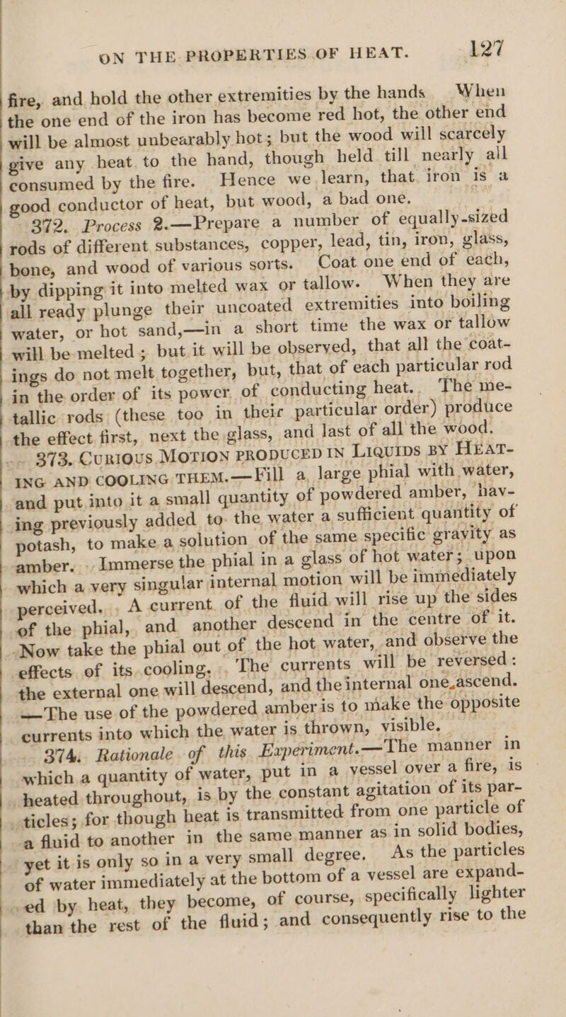 fire, and hold the other extremities by the hands When the one end of the iron has become red hot, the other end will be almost unbearably hot; but the wood will scarcely give any heat. to the hand, though held till nearly all consumed by the fire. Hence we learn, that iron is a good conductor of heat, but wood, a bad one. . 372. Process 2.—Prepare a number of equally-sized rods of different substances, copper, lead, tin, iron, glass, bone, and wood of various sorts. Coat one end of each, by dipping it into melted wax or tallow. When they are all ready plunge their uncoated extremities into boiling water, or hot sand,—in a short time the wax or tallow will be melted; but it will be observed, that all the ‘coat- ings do not melt together, but, that of each particular rod in the order of its power, of conducting heat. The me- tallic rods (these too in theic particular order) produce the effect first, next the glass, and last of all the wood. 373. CuRIOUS MOTION PRODUCED IN LiQuips BY HEAtT- ING AND COOLING THEM.—Fill a, large phial with water, and put into it a small quantity of powdered amber, hav- ing previously added to. the water a sufficient quantity of potash, to make a solution of the same specific gravity as amber. . Immerse the phial in a glass of hot water; upon which a very singular internal motion will be immediately perceived, , A current. of the fluid will rise up the sides of the phial,, and another ‘descend in the centre of it. Now take the phial out of the hot water, and observe the effects of its cooling, , The currents will be reversed : the external one will descend, and the internal one.ascend. The use of the powdered amberis to make the opposite currents into which the water is thrown, visible. 374, Rationale of this Experiment. —The manner in which a quantity of water, put in a yessel over a fire, is heated throughout, is by the constant agitation of its par- ticles; for though heat is transmitted from one particle of a fluid to another in the same manner as in solid bodies, yet it is only so in a very small degree, As the particles of water immediately at the bottom of a vessel are expand- ed by. heat, they become, of course, specifically lighter than the rest of the fluid; and consequently rise to the