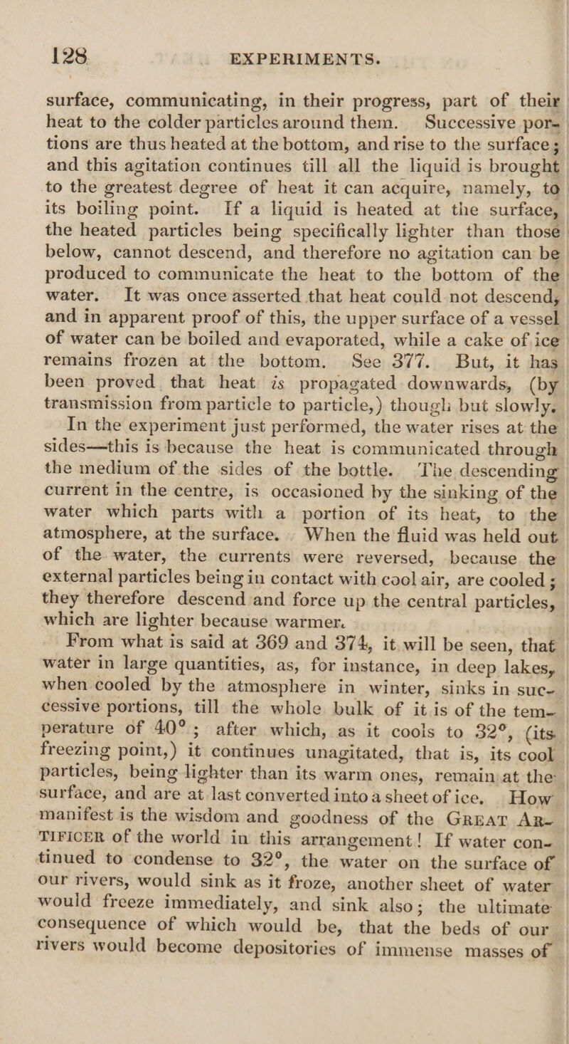 heat to the colder particles around them. Successive por- tions are thus heated at the bottom, and rise to the surface; its boiling point. If a liquid is heated at the surface, produced to communicate the heat to the bottom of the water. It was once asserted that heat could not descend, and in apparent proof of this, the upper surface of a vessel of water can be boiled and evaporated, while a cake of ice remains frozen at the bottom. See 377. But, it has transmission from particle to particle,) though but slowly. In the experiment just performed, the water rises at the sides—this is because the heat is communicated through current in the centre, is occasioned by the sinking of the water which parts with a portion of its heat, to the atmosphere, at the surface. When the fluid was held out of the water, the currents were reversed, because the external particles being in contact with cool air, are cooled ; they therefore descend and force up the central particles, which are lighter because warmer. From what is said at 369 and 374, it will be seen, that water in large quantities, as, for instance, in deep lakes, when cooled by the atmosphere in winter, sinks in suc- cessive portions, till the whole bulk of it is of the tem- perature of 40°; after which, as it cools to 32°, (its. freezing point,) it continues unagitated, that is, its cool particles, being lighter than its warm ones, remain at the surface, and are at last converted into a sheet of ice. How TIFICER of the world in this arrangement! If water con- our rivers, would sink as it froze, another sheet of water would freeze immediately, and sink also; the ultimate consequence of which would be, that the beds of our
