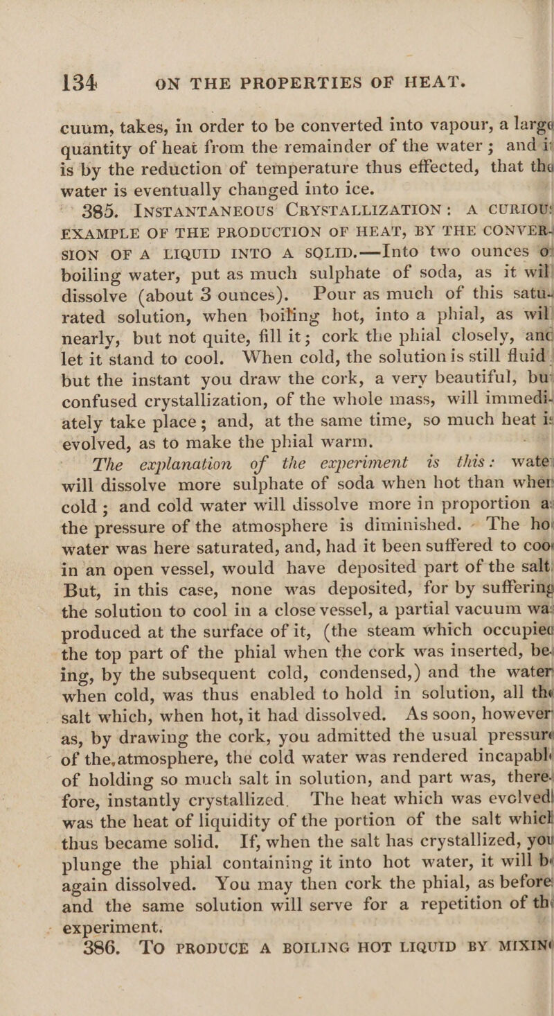 cuum, takes, in order to be converted into vapour, a large quantity of heat from the remainder of the water ; and ii is by the reduction of temperature thus effected, that th water is eventually changed into ice. ' 885. INSTANTANEOUS CRYSTALLIZATION: A CURIOUS EXAMPLE OF THE PRODUCTION OF HEAT, BY THE CONVER4 SION OF A LIQUID INTO A SOQLID.—Into two ounces 0} boiling water, put as much sulphate of soda, as it will dissolve (about 3 ounces), Pour as much of this satu. rated solution, when boiling hot, into a phial, as will nearly, but not quite, fill it; cork the phial closely, anc let it stand to cool. When cold, the solution is still fluid) but the instant you draw the cork, a very beautiful, bu confused crystallization, of the whole mass, will immedi- ately take place; and, at the same time, so much heat is evolved, as to make the phial warm. The explanation of the experiment is this: wate) will dissolve more sulphate of soda when hot than wher cold ; and cold water will dissolve more in proportion a: the pressure of the atmosphere is diminished. - ‘The ho| water was here saturated, and, had it been suffered to coo; in ‘an open vessel, would have deposited part of the salt, But, in this case, none was deposited, for by suffering the solution to cool in a close vessel, a partial vacuum wa: produced at the surface of it, (the steam which occupiet the top part of the phial when the cork was inserted, be; ing, by the subsequent cold, condensed,) and the water when cold, was thus enabled to hold in solution, all the salt which, when hot, it had dissolved. As soon, however as, by drawing the cork, you admitted the usual pressuré of the,atmosphere, the cold water was rendered incapabl of holding so much salt in solution, and part was, there. fore, instantly crystallized. The heat which was evolved! was the heat of liquidity of the portion of the salt which thus became solid, If, when the salt has crystallized, you plunge the phial containing it into hot water, it will be again dissolved. You may then cork the phial, as before and the same solution will serve for a repetition of th - experiment, % 386. TO PRODUCE A BOILING HOT LIQUID BY MIXIN