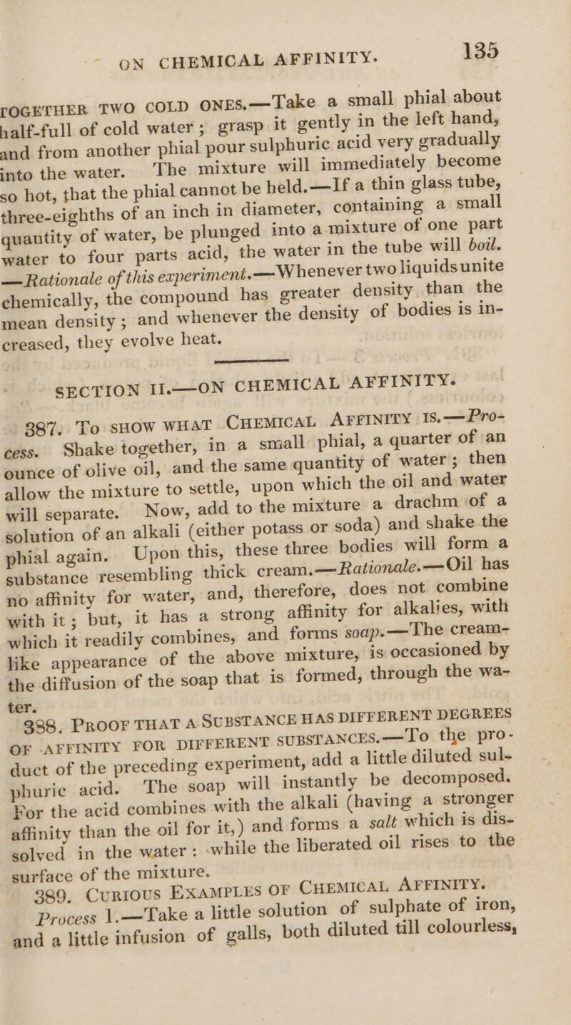 rOGETHER TWO COLD oNnES.—Take a small phial about nalf-full of cold water ; grasp it gently in the left hand, and from another phial pour sulphuric acid very gradually into the water. The mixture will immediately become so hot, that the phial cannot be held. —If a thin glass tube, three-eighths of an inch in diameter, containing a small quantity of water, be plunged into a mixture of one part water to four parts acid, the water in the tube will boi. — Rationale of this experiment.— Whenever two liquids unite chemically, the compound has greater density than the mean density ; and whenever the density of bodies is in- creased, they evolve heat. SECTION II.—ON CHEMICAL AFFINITY. 887. To sHow WHAT CHEMICAL AFFINITY | 1s.—Pro- cess. Shake together, in a small phial, a quarter of an ounce of olive oil, and the same quantity of water ; then allow the mixture to settle, upon which the oil and water will separate. Now, add to the mixture a drachm of a solution of an alkali (either potass or soda) and shake the phial again. Upon this, these three bodies will form a substance resembling thick cream.—Rationale.—Oil has no affinity for water, and, therefore, does not combine with it; but, it has a strong affinity for alkalies, with which it readily combines, and forms soap.—The cream- like appearance of the above mixture, is occasioned by the diffusion of the soap that is formed, through the wa- ter. 338, PROOF THAT A SUBSTANCE HAS DIFFERENT DEGREES OF -AFFINITY FOR DIFFERENT SUBSTANCES. —To the pro- duct of the preceding experiment, add a little diluted sul- phurie acid. The soap will instantly be decomposed. For the acid combines with the alkali (having a stronger affinity than the oil for it,) and forms a salt which is dis- solved in the water: while the liberated oil rises to the surface of the mixture. 389. Currous EXAMPLES OF CHEMICAL AFFINITY. Process 1.—Take a little solution of sulphate of iron, and a little infusion of galls, both diluted till colourless,