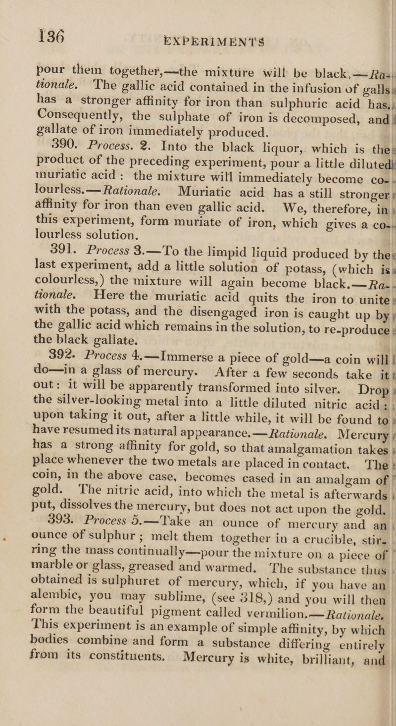 pour them together,—the mixttire will be black. — Has). ttonale. The gallic acid contained in the infusion of galls. has a stronger affinity for iron than sulphuric acid has.) Consequently, the sulphate of iron is decomposed, and! gallate of iron immediately produced. 390. Process. 2. Into the black liquor, which is thes product of the preceding experiment, pour a little dilutedk muriatic acid: the mixture will immediately become co-- lourless.— Rationale. Muriatic acid has a still stronger f affinity for iron than even gallic acid. We, therefore, in; this experiment, form muriate of iron, which gives a CO) lourless solution. ) ) 391. Process 3.—To the limpid liquid produced by thes last experiment, add a little solution of potass, (which is; colourless,) the mixture will again become black.—Ra-- ttonale. Here the muriatic acid quits the iron to unite: with the potass, and the disengaged iron is caught up by ¢ the gallic acid which remains in the solution, to re-produce ¢ the black gallate. 392. Process 4.—Immerse a piece of gold—a coin will! do—in a glass of mercury. After a few seconds take it t out: it will be apparently transformed into silver. Drop} the silver-looking metal into a little diluted nitric acid: : upon taking it out, after a little while, it will be found to» have resumed its natural appearance.— Rationale. M ercury / has a strong affinity for gold, so that amalgamation takes ; place whenever the two metals are placed in contact. The: coin, in the above case, becomes cased in an amalgam of ’ gold. The nitric acid, into which the metal is afterwards ; put, dissolves the mercury, but does not act upon the gold. 393. Process 5.—Take an ounce of mercury and an | ounce of sulphur ; melt them together in a crucible, stir. | ring the mass continually—pour the mixture on a piece of ” marble or glass, greased and warmed. The substance thus . obtained is sulphuret of mercury, which, if you have an alembic, you may sublime, (see 318,) and you will then form the beautiful pigment called vermilion,— Rationale, This experiment is an example of simple affinity, by which bedies combine and form a substance differing entirely from its constituents. Mercury is white, brilliant, and |