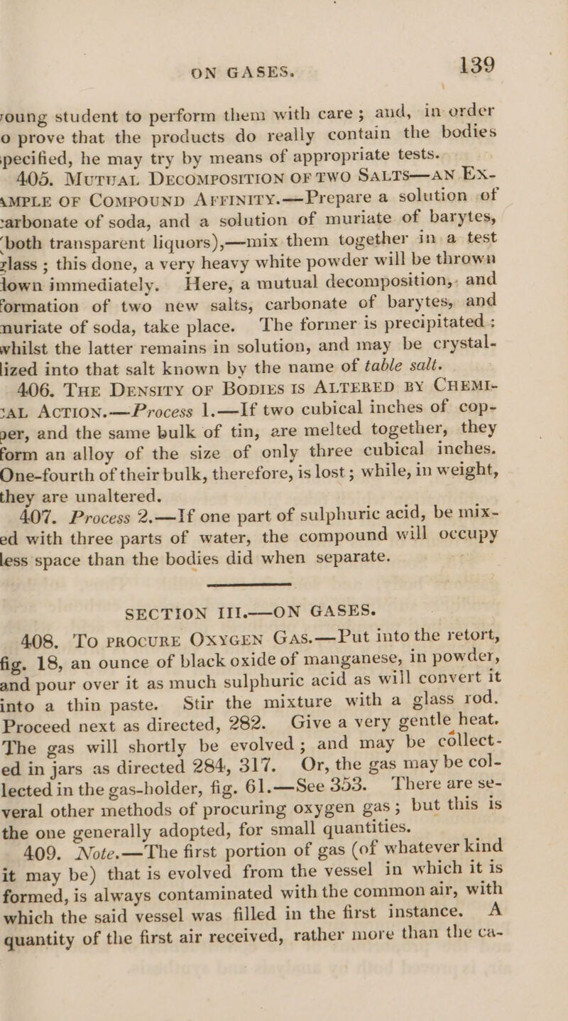 foung student to perform them with care ; and, in order o prove that the products do really contain the bodies pecified, he may try by means of appropriate tests. 405. MurvaL DEcOMpOsITION OF TWO SALTS—AN Ex- AMPLE OF CompounD AFFInity.—Prepare a solution .of -arbonate of soda, and a solution of muriate of barytes, ‘both transparent liquors),—mix them together in a test slass ; this done, a very heavy white powder will be thrown jown immediately. Here, a mutual decomposition,. and formation of two new salts, carbonate of barytes, and muriate of soda, take place. The former is precipitated ; whilst the latter remains in solution, and may be crystal- lized into that salt known by the name of table salt. 406. Tue Density or Boprrs ts ALTERED BY CHEMI- ‘AL AcCTION.—Process 1.—If two cubical inches of cop- ser, and the same bulk of tin, are melted together, they form an alloy of the size of only three cubical inches. One-fourth of their bulk, therefore, is lost ; while, in weight, they are unaltered. 407. Process 2.—If one part of sulphuric acid, be mix- ed with three parts of water, the compound will occupy less space than the bodies did when separate. SECTION III..—ON GASES. 408. To procurE OxyGEN GAs.—Put into the retort, fig. 18, an ounce of black oxide of manganese, in powder, and pour over it as much sulphuric acid as will convert it into a thin paste. Stir the mixture with a glass rod. Proceed next as directed, 282. Give a very gentle heat. The gas will shortly be evolved ; and may be collect- ed in jars as directed 284, 317. Or, the gas may be col- lected in the gas-holder, fig. 61.—See 353. There are se- veral other methods of procuring oxygen gas ; but this is the one generally adopted, for small quantities. 409. Note.—The first portion of gas (of whatever kind it may be) that is evolved from the vessel in which it is formed, is always contaminated with the common air, with which the said vessel was filled in the first instance. A quantity of the first air received, rather more than the ca-