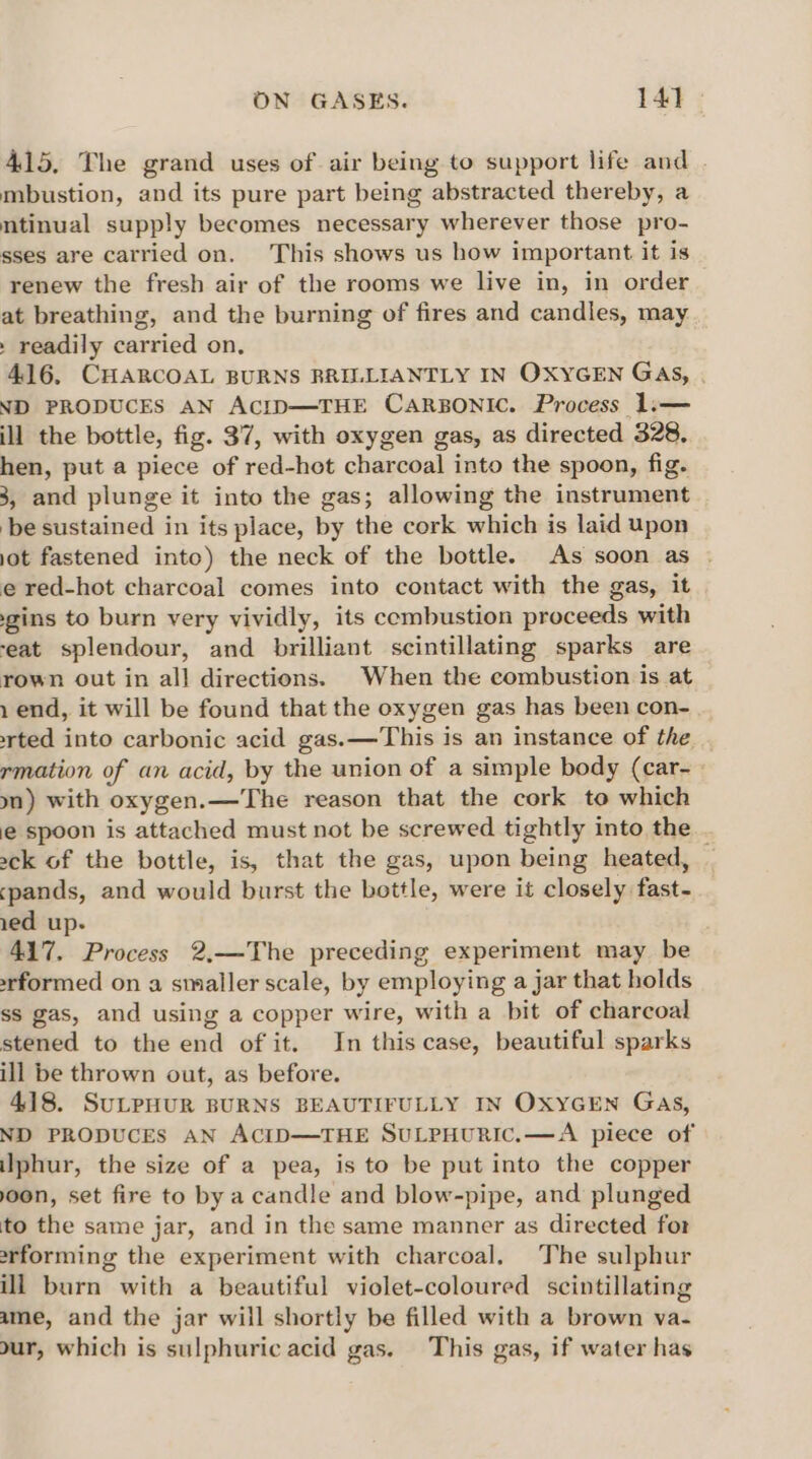 415, The grand uses of air being to support life and . mbustion, and its pure part being abstracted thereby, a mtinual supply becomes necessary wherever those pro- sses are carried on. This shows us how important it is renew the fresh air of the rooms we live in, in order at breathing, and the burning of fires and candles, may . readily carried on, 416, CHARCOAL BURNS BRILLIANTLY IN OXYGEN GaAs, . ND PRODUCES AN AcID—THE CARBONIC. Process 1.— ill the bottle, fig. 37, with oxygen gas, as directed 328, hen, put a piece of red-hot charcoal into the spoon, fig. 3, and plunge it into the gas; allowing the instrument ‘be sustained in its place, by the cork which is laid upon jot fastened into) the neck of the bottle. As soon as | e red-hot charcoal comes into contact with the gas, it gins to burn very vividly, its cembustion proceeds with ‘eat splendour, and brilliant scintillating sparks are rown out in all directions. When the combustion is at 1 end, it will be found that the oxygen gas has been con- ted into carbonic acid gas.—This is an instance of the rmation of an acid, by the union of a simple body (car- yn) with oxygen.—The reason that the cork to which @ spoon is attached must not be screwed tightly into the sck of the bottle, is, that the gas, upon being heated, — pands, and would burst the bottle, were it closely fast- ied up. 417. Process 2,—The preceding experiment may be formed on a smaller scale, by employing a jar that holds ss gas, and using a copper wire, with a bit of charcoal stened to the end of it. In this case, beautiful sparks ill be thrown out, as before. 418. SuLPHUR BURNS BEAUTIFULLY IN OXYGEN Gas, ND PRODUCES AN ACID—THE SULPHURIC.—A piece of iphur, the size of a pea, is to be put into the copper oon, set fire to bya candle and blow-pipe, and plunged to the same jar, and in the same manner as directed for arforming the experiment with charcoal. The sulphur ill burn with a beautiful violet-coloured scintillating ame, and the jar will shortly be filled with a brown va- dur, which is sulphuric acid gas. This gas, if water has